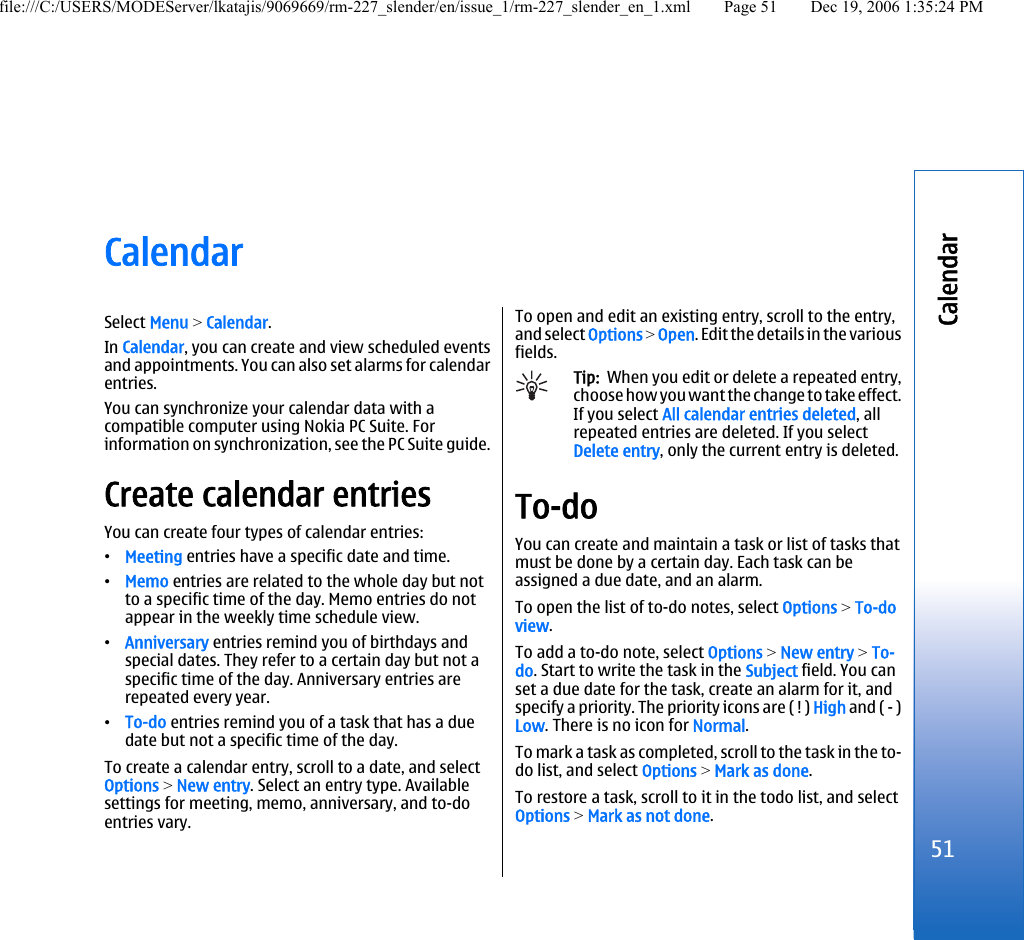 CalendarSelect Menu &gt; Calendar.In Calendar, you can create and view scheduled eventsand appointments. You can also set alarms for calendarentries.You can synchronize your calendar data with acompatible computer using Nokia PC Suite. Forinformation on synchronization, see the PC Suite guide.Create calendar entriesYou can create four types of calendar entries:•Meeting entries have a specific date and time.•Memo entries are related to the whole day but notto a specific time of the day. Memo entries do notappear in the weekly time schedule view.•Anniversary entries remind you of birthdays andspecial dates. They refer to a certain day but not aspecific time of the day. Anniversary entries arerepeated every year.•To-do entries remind you of a task that has a duedate but not a specific time of the day.To create a calendar entry, scroll to a date, and selectOptions &gt; New entry. Select an entry type. Availablesettings for meeting, memo, anniversary, and to-doentries vary.To open and edit an existing entry, scroll to the entry,and select Options &gt; Open. Edit the details in the variousfields.Tip:  When you edit or delete a repeated entry,choose how you want the change to take effect.If you select All calendar entries deleted, allrepeated entries are deleted. If you selectDelete entry, only the current entry is deleted.To-doYou can create and maintain a task or list of tasks thatmust be done by a certain day. Each task can beassigned a due date, and an alarm.To open the list of to-do notes, select Options &gt; To-doview.To add a to-do note, select Options &gt; New entry &gt; To-do. Start to write the task in the Subject field. You canset a due date for the task, create an alarm for it, andspecify a priority. The priority icons are ( ! ) High and ( - )Low. There is no icon for Normal.To mark a task as completed, scroll to the task in the to-do list, and select Options &gt; Mark as done.To restore a task, scroll to it in the todo list, and selectOptions &gt; Mark as not done.51Calendarfile:///C:/USERS/MODEServer/lkatajis/9069669/rm-227_slender/en/issue_1/rm-227_slender_en_1.xml Page 51 Dec 19, 2006 1:35:24 PM