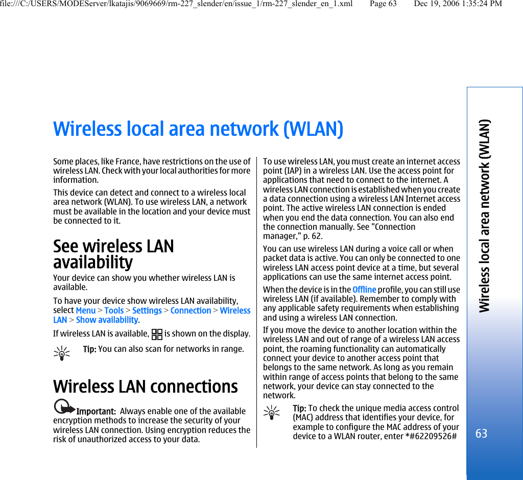 Wireless local area network (WLAN)Some places, like France, have restrictions on the use ofwireless LAN. Check with your local authorities for moreinformation.This device can detect and connect to a wireless localarea network (WLAN). To use wireless LAN, a networkmust be available in the location and your device mustbe connected to it.See wireless LANavailabilityYour device can show you whether wireless LAN isavailable.To have your device show wireless LAN availability,select Menu &gt; Tools &gt; Settings &gt; Connection &gt; WirelessLAN &gt; Show availability.If wireless LAN is available,   is shown on the display.Tip: You can also scan for networks in range.Wireless LAN connectionsImportant:  Always enable one of the availableencryption methods to increase the security of yourwireless LAN connection. Using encryption reduces therisk of unauthorized access to your data.To use wireless LAN, you must create an internet accesspoint (IAP) in a wireless LAN. Use the access point forapplications that need to connect to the internet. Awireless LAN connection is established when you createa data connection using a wireless LAN Internet accesspoint. The active wireless LAN connection is endedwhen you end the data connection. You can also endthe connection manually. See &quot;Connectionmanager,&quot; p. 62.You can use wireless LAN during a voice call or whenpacket data is active. You can only be connected to onewireless LAN access point device at a time, but severalapplications can use the same internet access point.When the device is in the Offline profile, you can still usewireless LAN (if available). Remember to comply withany applicable safety requirements when establishingand using a wireless LAN connection.If you move the device to another location within thewireless LAN and out of range of a wireless LAN accesspoint, the roaming functionality can automaticallyconnect your device to another access point thatbelongs to the same network. As long as you remainwithin range of access points that belong to the samenetwork, your device can stay connected to thenetwork.Tip: To check the unique media access control(MAC) address that identifies your device, forexample to configure the MAC address of yourdevice to a WLAN router, enter *#62209526#63Wireless local area network (WLAN)file:///C:/USERS/MODEServer/lkatajis/9069669/rm-227_slender/en/issue_1/rm-227_slender_en_1.xml Page 63 Dec 19, 2006 1:35:24 PM