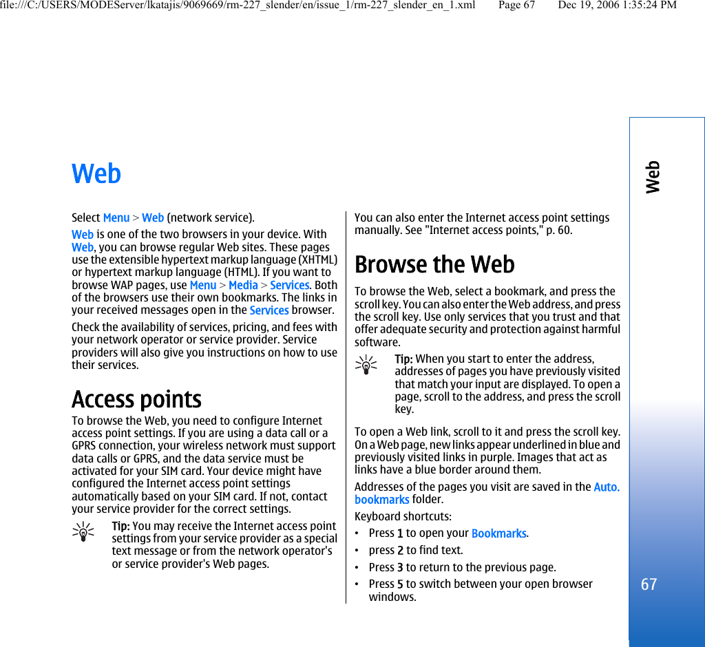 WebSelect Menu &gt; Web (network service).Web is one of the two browsers in your device. WithWeb, you can browse regular Web sites. These pagesuse the extensible hypertext markup language (XHTML)or hypertext markup language (HTML). If you want tobrowse WAP pages, use Menu &gt; Media &gt; Services. Bothof the browsers use their own bookmarks. The links inyour received messages open in the Services browser.Check the availability of services, pricing, and fees withyour network operator or service provider. Serviceproviders will also give you instructions on how to usetheir services.Access pointsTo browse the Web, you need to configure Internetaccess point settings. If you are using a data call or aGPRS connection, your wireless network must supportdata calls or GPRS, and the data service must beactivated for your SIM card. Your device might haveconfigured the Internet access point settingsautomatically based on your SIM card. If not, contactyour service provider for the correct settings.Tip: You may receive the Internet access pointsettings from your service provider as a specialtext message or from the network operator&apos;sor service provider&apos;s Web pages.You can also enter the Internet access point settingsmanually. See &quot;Internet access points,&quot; p. 60.Browse the WebTo browse the Web, select a bookmark, and press thescroll key. You can also enter the Web address, and pressthe scroll key. Use only services that you trust and thatoffer adequate security and protection against harmfulsoftware.Tip: When you start to enter the address,addresses of pages you have previously visitedthat match your input are displayed. To open apage, scroll to the address, and press the scrollkey.To open a Web link, scroll to it and press the scroll key.On a Web page, new links appear underlined in blue andpreviously visited links in purple. Images that act aslinks have a blue border around them.Addresses of the pages you visit are saved in the Auto.bookmarks folder.Keyboard shortcuts:•Press 1 to open your Bookmarks.•press 2 to find text.•Press 3 to return to the previous page.•Press 5 to switch between your open browserwindows.67Webfile:///C:/USERS/MODEServer/lkatajis/9069669/rm-227_slender/en/issue_1/rm-227_slender_en_1.xml Page 67 Dec 19, 2006 1:35:24 PM