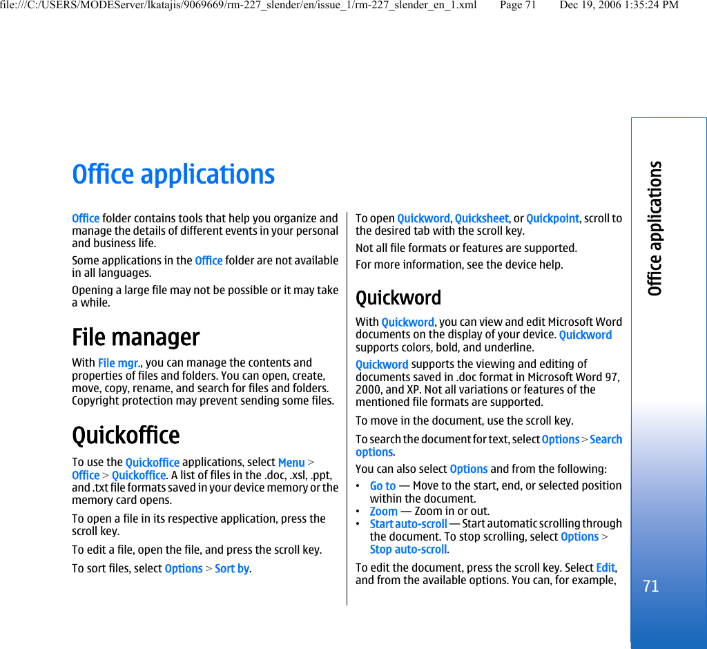 Office applicationsOffice folder contains tools that help you organize andmanage the details of different events in your personaland business life.Some applications in the Office folder are not availablein all languages.Opening a large file may not be possible or it may takea while.File managerWith File mgr., you can manage the contents andproperties of files and folders. You can open, create,move, copy, rename, and search for files and folders.Copyright protection may prevent sending some files.QuickofficeTo use the Quickoffice applications, select Menu &gt;Office &gt; Quickoffice. A list of files in the .doc, .xsl, .ppt,and .txt file formats saved in your device memory or thememory card opens.To open a file in its respective application, press thescroll key.To edit a file, open the file, and press the scroll key.To sort files, select Options &gt; Sort by.To open Quickword, Quicksheet, or Quickpoint, scroll tothe desired tab with the scroll key.Not all file formats or features are supported.For more information, see the device help.QuickwordWith Quickword, you can view and edit Microsoft Worddocuments on the display of your device. Quickwordsupports colors, bold, and underline.Quickword supports the viewing and editing ofdocuments saved in .doc format in Microsoft Word 97,2000, and XP. Not all variations or features of thementioned file formats are supported.To move in the document, use the scroll key.To search the document for text, select Options &gt; Searchoptions.You can also select Options and from the following:•Go to — Move to the start, end, or selected positionwithin the document.•Zoom — Zoom in or out.•Start auto-scroll — Start automatic scrolling throughthe document. To stop scrolling, select Options &gt;Stop auto-scroll.To edit the document, press the scroll key. Select Edit,and from the available options. You can, for example,71Office applicationsfile:///C:/USERS/MODEServer/lkatajis/9069669/rm-227_slender/en/issue_1/rm-227_slender_en_1.xml Page 71 Dec 19, 2006 1:35:24 PM