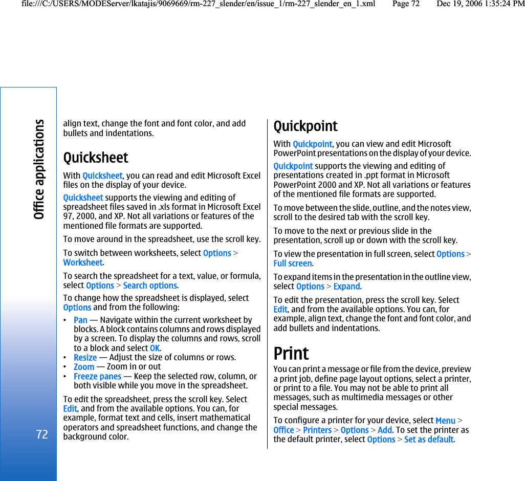 align text, change the font and font color, and addbullets and indentations.QuicksheetWith Quicksheet, you can read and edit Microsoft Excelfiles on the display of your device.Quicksheet supports the viewing and editing ofspreadsheet files saved in .xls format in Microsoft Excel97, 2000, and XP. Not all variations or features of thementioned file formats are supported.To move around in the spreadsheet, use the scroll key.To switch between worksheets, select Options &gt;Worksheet.To search the spreadsheet for a text, value, or formula,select Options &gt; Search options.To change how the spreadsheet is displayed, selectOptions and from the following:•Pan — Navigate within the current worksheet byblocks. A block contains columns and rows displayedby a screen. To display the columns and rows, scrollto a block and select OK.•Resize — Adjust the size of columns or rows.•Zoom — Zoom in or out•Freeze panes — Keep the selected row, column, orboth visible while you move in the spreadsheet.To edit the spreadsheet, press the scroll key. SelectEdit, and from the available options. You can, forexample, format text and cells, insert mathematicaloperators and spreadsheet functions, and change thebackground color.QuickpointWith Quickpoint, you can view and edit MicrosoftPowerPoint presentations on the display of your device.Quickpoint supports the viewing and editing ofpresentations created in .ppt format in MicrosoftPowerPoint 2000 and XP. Not all variations or featuresof the mentioned file formats are supported.To move between the slide, outline, and the notes view,scroll to the desired tab with the scroll key.To move to the next or previous slide in thepresentation, scroll up or down with the scroll key.To view the presentation in full screen, select Options &gt;Full screen.To expand items in the presentation in the outline view,select Options &gt; Expand.To edit the presentation, press the scroll key. SelectEdit, and from the available options. You can, forexample, align text, change the font and font color, andadd bullets and indentations.PrintYou can print a message or file from the device, previewa print job, define page layout options, select a printer,or print to a file. You may not be able to print allmessages, such as multimedia messages or otherspecial messages.To configure a printer for your device, select Menu &gt;Office &gt; Printers &gt; Options &gt; Add. To set the printer asthe default printer, select Options &gt; Set as default.72Office applicationsfile:///C:/USERS/MODEServer/lkatajis/9069669/rm-227_slender/en/issue_1/rm-227_slender_en_1.xml Page 72 Dec 19, 2006 1:35:24 PMfile:///C:/USERS/MODEServer/lkatajis/9069669/rm-227_slender/en/issue_1/rm-227_slender_en_1.xml Page 72 Dec 19, 2006 1:35:24 PM