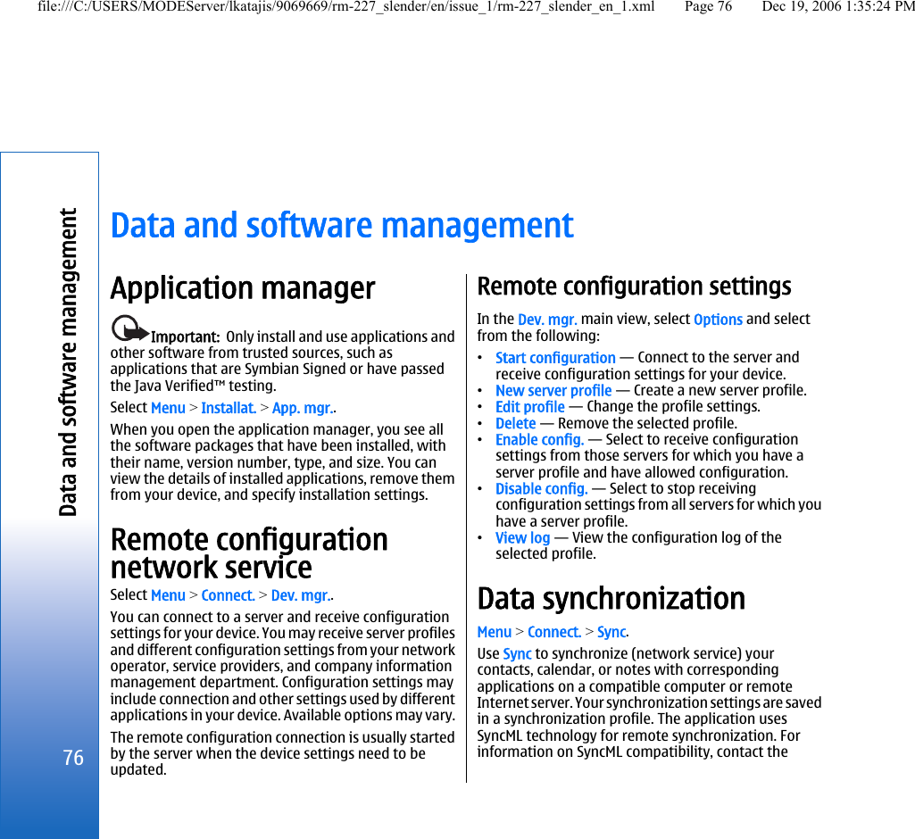Data and software managementApplication managerImportant:  Only install and use applications andother software from trusted sources, such asapplications that are Symbian Signed or have passedthe Java Verified™ testing.Select Menu &gt; Installat. &gt; App. mgr..When you open the application manager, you see allthe software packages that have been installed, withtheir name, version number, type, and size. You canview the details of installed applications, remove themfrom your device, and specify installation settings.Remote configurationnetwork serviceSelect Menu &gt; Connect. &gt; Dev. mgr..You can connect to a server and receive configurationsettings for your device. You may receive server profilesand different configuration settings from your networkoperator, service providers, and company informationmanagement department. Configuration settings mayinclude connection and other settings used by differentapplications in your device. Available options may vary.The remote configuration connection is usually startedby the server when the device settings need to beupdated.Remote configuration settingsIn the Dev. mgr. main view, select Options and selectfrom the following:•Start configuration — Connect to the server andreceive configuration settings for your device.•New server profile — Create a new server profile.•Edit profile — Change the profile settings.•Delete — Remove the selected profile.•Enable config. — Select to receive configurationsettings from those servers for which you have aserver profile and have allowed configuration.•Disable config. — Select to stop receivingconfiguration settings from all servers for which youhave a server profile.•View log — View the configuration log of theselected profile.Data synchronizationMenu &gt; Connect. &gt; Sync.Use Sync to synchronize (network service) yourcontacts, calendar, or notes with correspondingapplications on a compatible computer or remoteInternet server. Your synchronization settings are savedin a synchronization profile. The application usesSyncML technology for remote synchronization. Forinformation on SyncML compatibility, contact the76Data and software managementfile:///C:/USERS/MODEServer/lkatajis/9069669/rm-227_slender/en/issue_1/rm-227_slender_en_1.xml Page 76 Dec 19, 2006 1:35:24 PM