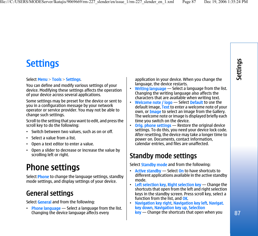 SettingsSelect Menu &gt; Tools &gt; Settings.You can define and modify various settings of yourdevice. Modifying these settings affects the operationof your device across several applications.Some settings may be preset for the device or sent toyou in a configuration message by your networkoperator or service provider. You may not be able tochange such settings.Scroll to the setting that you want to edit, and press thescroll key to do the following:•Switch between two values, such as on or off.•Select a value from a list.•Open a text editor to enter a value.•Open a slider to decrease or increase the value byscrolling left or right.Phone settingsSelect Phone to change the language settings, standbymode settings, and display settings of your device.General settingsSelect General and from the following:•Phone language — Select a language from the list.Changing the device language affects everyapplication in your device. When you change thelanguage, the device restarts.•Writing language — Select a language from the list.Changing the writing language also affects thecharacters that are available when writing text.•Welcome note / logo — Select Default to use thedefault image, Text to enter a welcome note of yourown, or Image to select an image from the Gallery.The welcome note or image is displayed briefly eachtime you switch on the device.•Orig. phone settings — Restore the original devicesettings. To do this, you need your device lock code.After resetting, the device may take a longer time topower on. Documents, contact information,calendar entries, and files are unaffected.Standby mode settingsSelect Standby mode and from the following:•Active standby — Select On to have shortcuts todifferent applications available in the active standbymode.•Left selection key, Right selection key — Change theshortcuts that open from the left and right selectionkeys in the standby screen. Press scroll key, select afunction from the list, and OK.•Navigation key right, Navigation key left, Navigat.key down, Navigation key up, Selectionkey — Change the shortcuts that open when you87Settingsfile:///C:/USERS/MODEServer/lkatajis/9069669/rm-227_slender/en/issue_1/rm-227_slender_en_1.xml Page 87 Dec 19, 2006 1:35:24 PM