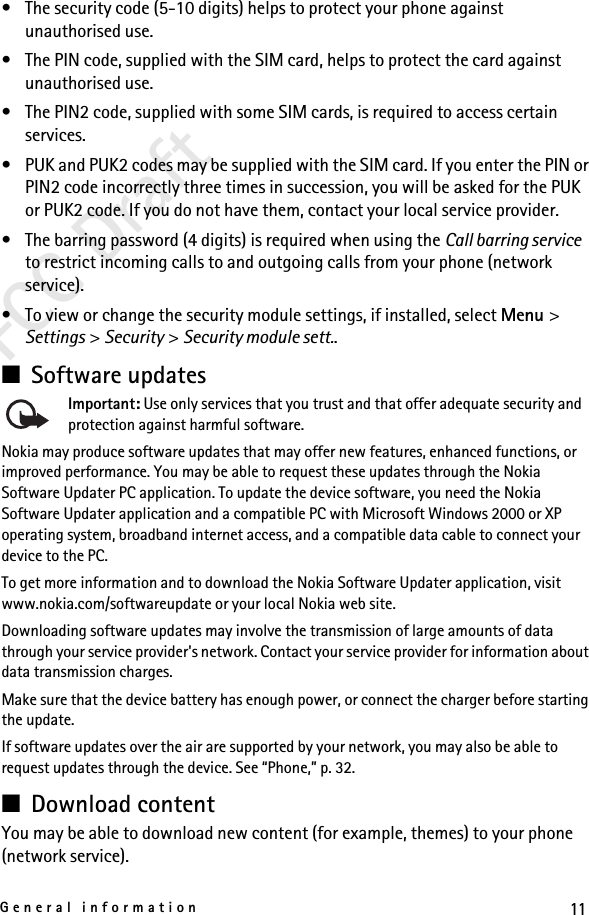 11General informationFCC Draft• The security code (5-10 digits) helps to protect your phone against unauthorised use.• The PIN code, supplied with the SIM card, helps to protect the card against unauthorised use.• The PIN2 code, supplied with some SIM cards, is required to access certain services.• PUK and PUK2 codes may be supplied with the SIM card. If you enter the PIN or PIN2 code incorrectly three times in succession, you will be asked for the PUK or PUK2 code. If you do not have them, contact your local service provider.• The barring password (4 digits) is required when using the Call barring service to restrict incoming calls to and outgoing calls from your phone (network service).• To view or change the security module settings, if installed, select Menu &gt; Settings &gt; Security &gt; Security module sett..■Software updatesImportant: Use only services that you trust and that offer adequate security and protection against harmful software.Nokia may produce software updates that may offer new features, enhanced functions, or improved performance. You may be able to request these updates through the Nokia Software Updater PC application. To update the device software, you need the Nokia Software Updater application and a compatible PC with Microsoft Windows 2000 or XP operating system, broadband internet access, and a compatible data cable to connect your device to the PC.To get more information and to download the Nokia Software Updater application, visit www.nokia.com/softwareupdate or your local Nokia web site.Downloading software updates may involve the transmission of large amounts of data through your service provider&apos;s network. Contact your service provider for information about data transmission charges.Make sure that the device battery has enough power, or connect the charger before starting the update.If software updates over the air are supported by your network, you may also be able to request updates through the device. See “Phone,” p. 32.■Download contentYou may be able to download new content (for example, themes) to your phone (network service).