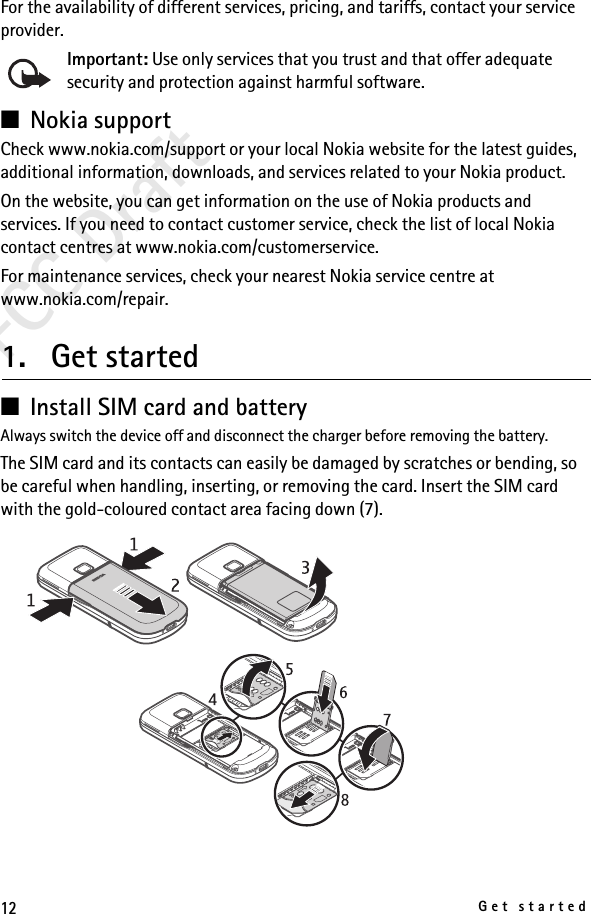 12Get startedFCC DraftFor the availability of different services, pricing, and tariffs, contact your service provider.Important: Use only services that you trust and that offer adequate security and protection against harmful software.■Nokia supportCheck www.nokia.com/support or your local Nokia website for the latest guides, additional information, downloads, and services related to your Nokia product.On the website, you can get information on the use of Nokia products and services. If you need to contact customer service, check the list of local Nokia contact centres at www.nokia.com/customerservice.For maintenance services, check your nearest Nokia service centre at www.nokia.com/repair.1. Get started■Install SIM card and battery Always switch the device off and disconnect the charger before removing the battery.The SIM card and its contacts can easily be damaged by scratches or bending, so be careful when handling, inserting, or removing the card. Insert the SIM card with the gold-coloured contact area facing down (7).