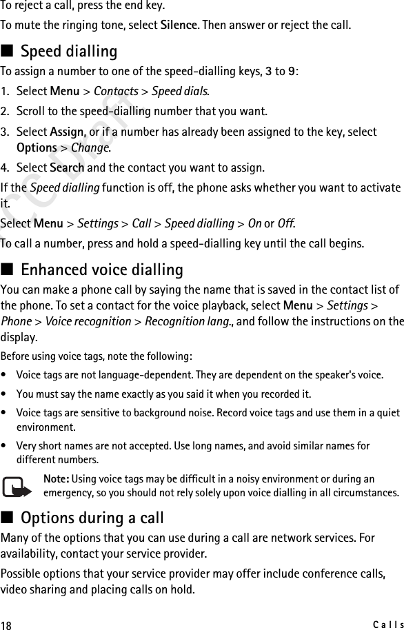 18CallsFCC DraftTo reject a call, press the end key.To mute the ringing tone, select Silence. Then answer or reject the call.■Speed diallingTo assign a number to one of the speed-dialling keys, 3 to 9:1. Select Menu &gt; Contacts &gt; Speed dials.2. Scroll to the speed-dialling number that you want.3. Select Assign, or if a number has already been assigned to the key, select Options &gt; Change. 4. Select Search and the contact you want to assign.If the Speed dialling function is off, the phone asks whether you want to activate it.Select Menu &gt; Settings &gt; Call &gt; Speed dialling &gt; On or Off.To call a number, press and hold a speed-dialling key until the call begins.■Enhanced voice diallingYou can make a phone call by saying the name that is saved in the contact list of the phone. To set a contact for the voice playback, select Menu &gt; Settings &gt; Phone &gt; Voice recognition &gt; Recognition lang., and follow the instructions on the display.Before using voice tags, note the following:• Voice tags are not language-dependent. They are dependent on the speaker&apos;s voice.• You must say the name exactly as you said it when you recorded it.• Voice tags are sensitive to background noise. Record voice tags and use them in a quiet environment.• Very short names are not accepted. Use long names, and avoid similar names for different numbers.Note: Using voice tags may be difficult in a noisy environment or during an emergency, so you should not rely solely upon voice dialling in all circumstances.■Options during a callMany of the options that you can use during a call are network services. For availability, contact your service provider.Possible options that your service provider may offer include conference calls, video sharing and placing calls on hold.