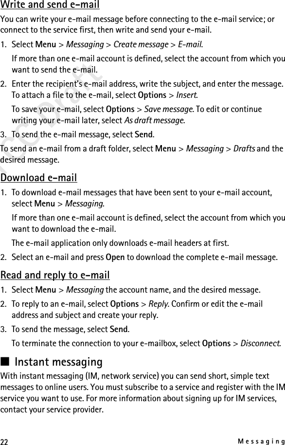 22MessagingFCC DraftWrite and send e-mailYou can write your e-mail message before connecting to the e-mail service; or connect to the service first, then write and send your e-mail.1. Select Menu &gt; Messaging &gt; Create message &gt; E-mail.If more than one e-mail account is defined, select the account from which you want to send the e-mail.2. Enter the recipient’s e-mail address, write the subject, and enter the message. To attach a file to the e-mail, select Options &gt; Insert.To save your e-mail, select Options &gt; Save message. To edit or continue writing your e-mail later, select As draft message. 3. To send the e-mail message, select Send.To send an e-mail from a draft folder, select Menu &gt; Messaging &gt; Drafts and the desired message.Download e-mail1. To download e-mail messages that have been sent to your e-mail account, select Menu &gt; Messaging.If more than one e-mail account is defined, select the account from which you want to download the e-mail.The e-mail application only downloads e-mail headers at first. 2. Select an e-mail and press Open to download the complete e-mail message.Read and reply to e-mail1. Select Menu &gt; Messaging the account name, and the desired message.2. To reply to an e-mail, select Options &gt; Reply. Confirm or edit the e-mail address and subject and create your reply.3. To send the message, select Send. To terminate the connection to your e-mailbox, select Options &gt; Disconnect.■Instant messagingWith instant messaging (IM, network service) you can send short, simple text messages to online users. You must subscribe to a service and register with the IM service you want to use. For more information about signing up for IM services, contact your service provider.