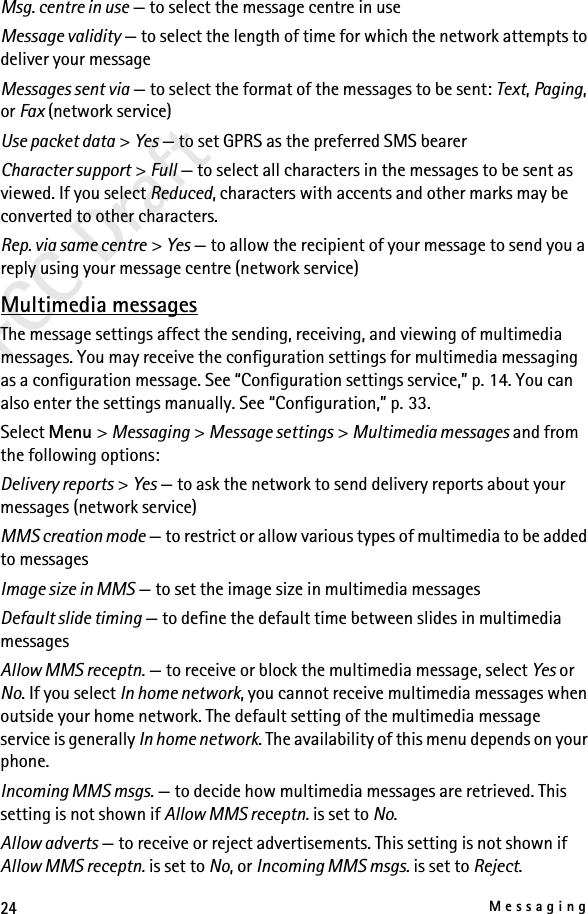 24MessagingFCC DraftMsg. centre in use — to select the message centre in useMessage validity — to select the length of time for which the network attempts to deliver your messageMessages sent via — to select the format of the messages to be sent: Text, Paging, or Fax (network service)Use packet data &gt; Yes — to set GPRS as the preferred SMS bearerCharacter support &gt; Full — to select all characters in the messages to be sent as viewed. If you select Reduced, characters with accents and other marks may be converted to other characters.Rep. via same centre &gt; Yes — to allow the recipient of your message to send you a reply using your message centre (network service)Multimedia messagesThe message settings affect the sending, receiving, and viewing of multimedia messages. You may receive the configuration settings for multimedia messaging as a configuration message. See “Configuration settings service,” p. 14. You can also enter the settings manually. See “Configuration,” p. 33.Select Menu &gt; Messaging &gt; Message settings &gt; Multimedia messages and from the following options:Delivery reports &gt; Yes — to ask the network to send delivery reports about your messages (network service)MMS creation mode — to restrict or allow various types of multimedia to be added to messagesImage size in MMS — to set the image size in multimedia messagesDefault slide timing — to define the default time between slides in multimedia messagesAllow MMS receptn. — to receive or block the multimedia message, select Yes or No. If you select In home network, you cannot receive multimedia messages when outside your home network. The default setting of the multimedia message service is generally In home network. The availability of this menu depends on your phone.Incoming MMS msgs. — to decide how multimedia messages are retrieved. This setting is not shown if Allow MMS receptn. is set to No.Allow adverts — to receive or reject advertisements. This setting is not shown if Allow MMS receptn. is set to No, or Incoming MMS msgs. is set to Reject.