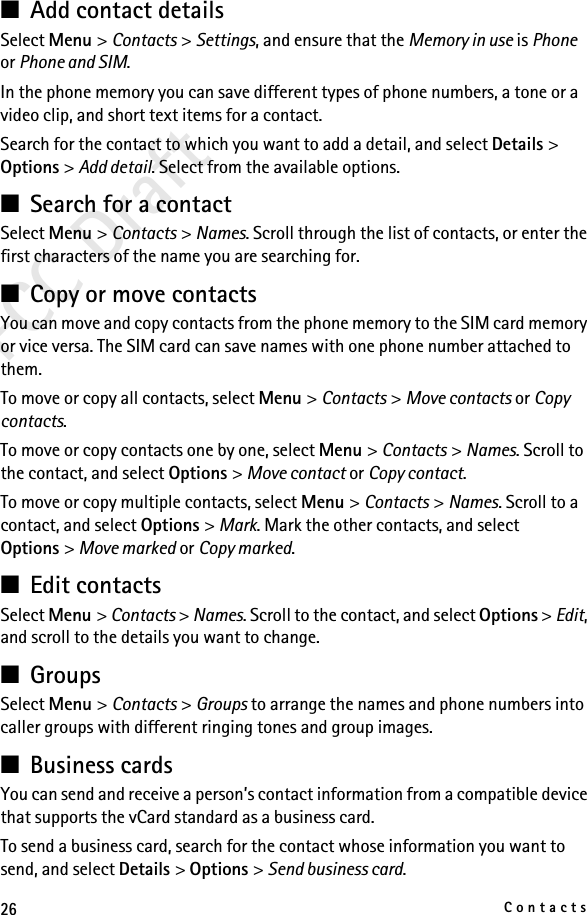 26ContactsFCC Draft■Add contact detailsSelect Menu &gt; Contacts &gt; Settings, and ensure that the Memory in use is Phone or Phone and SIM.In the phone memory you can save different types of phone numbers, a tone or a video clip, and short text items for a contact.Search for the contact to which you want to add a detail, and select Details &gt; Options &gt; Add detail. Select from the available options.■Search for a contactSelect Menu &gt; Contacts &gt; Names. Scroll through the list of contacts, or enter the first characters of the name you are searching for.■Copy or move contactsYou can move and copy contacts from the phone memory to the SIM card memory or vice versa. The SIM card can save names with one phone number attached to them. To move or copy all contacts, select Menu &gt; Contacts &gt; Move contacts or Copy contacts.To move or copy contacts one by one, select Menu &gt; Contacts &gt; Names. Scroll to the contact, and select Options &gt; Move contact or Copy contact.To move or copy multiple contacts, select Menu &gt; Contacts &gt; Names. Scroll to a contact, and select Options &gt; Mark. Mark the other contacts, and select Options &gt; Move marked or Copy marked.■Edit contactsSelect Menu &gt; Contacts &gt; Names. Scroll to the contact, and select Options &gt; Edit, and scroll to the details you want to change.■GroupsSelect Menu &gt; Contacts &gt; Groups to arrange the names and phone numbers into caller groups with different ringing tones and group images.■Business cardsYou can send and receive a person’s contact information from a compatible device that supports the vCard standard as a business card.To send a business card, search for the contact whose information you want to send, and select Details &gt; Options &gt; Send business card.