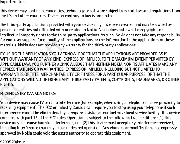 FCC DraftExport controlsThis device may contain commodities, technology or software subject to export laws and regulations from the US and other countries. Diversion contrary to law is prohibited.The third-party applications provided with your device may have been created and may be owned by persons or entities not affiliated with or related to Nokia. Nokia does not own the copyrights or intellectual property rights to the third-party applications. As such, Nokia does not take any responsibility for end-user support, functionality of the applications, or the information in the applications or these materials. Nokia does not provide any warranty for the third-party applications.BY USING THE APPLICATIONS YOU ACKNOWLEDGE THAT THE APPLICATIONS ARE PROVIDED AS IS WITHOUT WARRANTY OF ANY KIND, EXPRESS OR IMPLIED, TO THE MAXIMUM EXTENT PERMITTED BY APPLICABLE LAW. YOU FURTHER ACKNOWLEDGE THAT NEITHER NOKIA NOR ITS AFFILIATES MAKE ANY REPRESENTATIONS OR WARRANTIES, EXPRESS OR IMPLIED, INCLUDING BUT NOT LIMITED TO WARRANTIES OF TITLE, MERCHANTABILITY OR FITNESS FOR A PARTICULAR PURPOSE, OR THAT THE APPLICATIONS WILL NOT INFRINGE ANY THIRD-PARTY PATENTS, COPYRIGHTS, TRADEMARKS, OR OTHER RIGHTS. FCC/INDUSTRY CANADA NOTICEYour device may cause TV or radio interference (for example, when using a telephone in close proximity to receiving equipment). The FCC or Industry Canada can require you to stop using your telephone if such interference cannot be eliminated. If you require assistance, contact your local service facility. This device complies with part 15 of the FCC rules. Operation is subject to the following two conditions: (1) This device may not cause harmful interference, and (2) this device must accept any interference received, including interference that may cause undesired operation. Any changes or modifications not expressly approved by Nokia could void the user&apos;s authority to operate this equipment.9203520/Issue 1