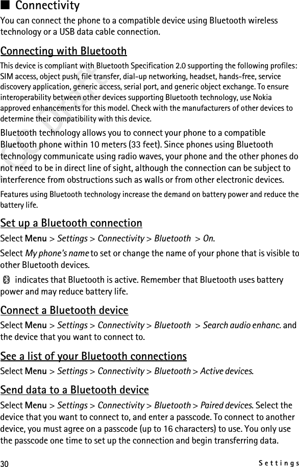 30SettingsFCC Draft■ConnectivityYou can connect the phone to a compatible device using Bluetooth wireless technology or a USB data cable connection.Connecting with BluetoothThis device is compliant with Bluetooth Specification 2.0 supporting the following profiles: SIM access, object push, file transfer, dial-up networking, headset, hands-free, service discovery application, generic access, serial port, and generic object exchange. To ensure interoperability between other devices supporting Bluetooth technology, use Nokia approved enhancements for this model. Check with the manufacturers of other devices to determine their compatibility with this device.Bluetooth technology allows you to connect your phone to a compatible Bluetooth phone within 10 meters (33 feet). Since phones using Bluetooth technology communicate using radio waves, your phone and the other phones do not need to be in direct line of sight, although the connection can be subject to interference from obstructions such as walls or from other electronic devices.Features using Bluetooth technology increase the demand on battery power and reduce the battery life. Set up a Bluetooth connectionSelect Menu &gt; Settings &gt; Connectivity &gt; Bluetooth &gt; On.Select My phone&apos;s name to set or change the name of your phone that is visible to other Bluetooth devices. indicates that Bluetooth is active. Remember that Bluetooth uses battery power and may reduce battery life.Connect a Bluetooth deviceSelect Menu &gt; Settings &gt; Connectivity &gt; Bluetooth &gt; Search audio enhanc. and the device that you want to connect to.See a list of your Bluetooth connectionsSelect Menu &gt; Settings &gt; Connectivity &gt; Bluetooth &gt; Active devices.Send data to a Bluetooth deviceSelect Menu &gt; Settings &gt; Connectivity &gt; Bluetooth &gt; Paired devices. Select the device that you want to connect to, and enter a passcode. To connect to another device, you must agree on a passcode (up to 16 characters) to use. You only use the passcode one time to set up the connection and begin transferring data.