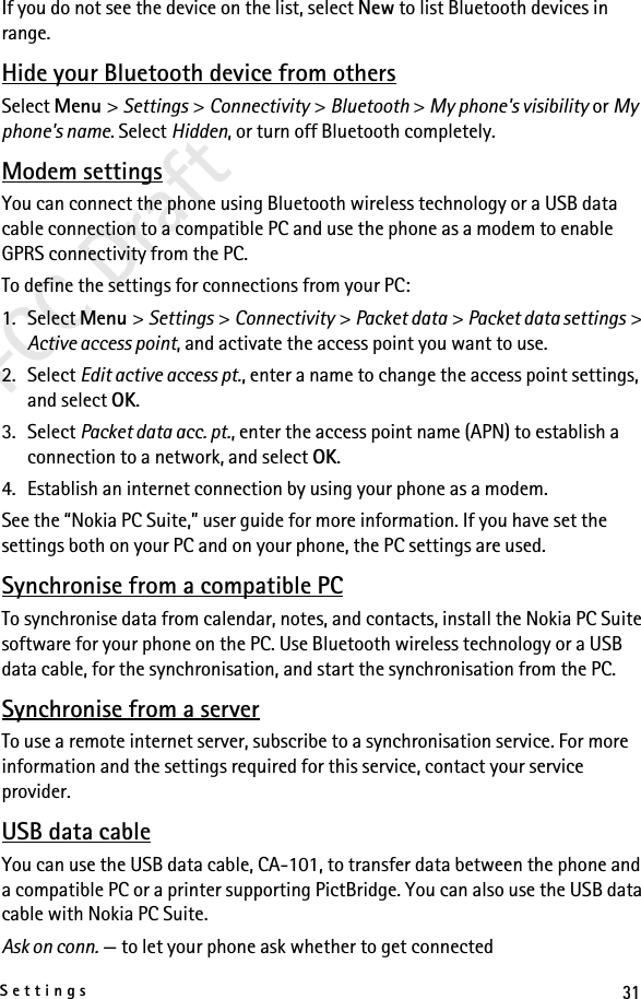 31SettingsFCC DraftIf you do not see the device on the list, select New to list Bluetooth devices in range.Hide your Bluetooth device from othersSelect Menu &gt; Settings &gt; Connectivity &gt; Bluetooth &gt; My phone&apos;s visibility or My phone&apos;s name. Select Hidden, or turn off Bluetooth completely.Modem settingsYou can connect the phone using Bluetooth wireless technology or a USB data cable connection to a compatible PC and use the phone as a modem to enable GPRS connectivity from the PC.To define the settings for connections from your PC: 1. Select Menu &gt; Settings &gt; Connectivity &gt; Packet data &gt; Packet data settings &gt; Active access point, and activate the access point you want to use.2. Select Edit active access pt., enter a name to change the access point settings, and select OK.3. Select Packet data acc. pt., enter the access point name (APN) to establish a connection to a network, and select OK.4. Establish an internet connection by using your phone as a modem.See the “Nokia PC Suite,” user guide for more information. If you have set the settings both on your PC and on your phone, the PC settings are used.Synchronise from a compatible PCTo synchronise data from calendar, notes, and contacts, install the Nokia PC Suite software for your phone on the PC. Use Bluetooth wireless technology or a USB data cable, for the synchronisation, and start the synchronisation from the PC.Synchronise from a serverTo use a remote internet server, subscribe to a synchronisation service. For more information and the settings required for this service, contact your service provider.USB data cableYou can use the USB data cable, CA-101, to transfer data between the phone and a compatible PC or a printer supporting PictBridge. You can also use the USB data cable with Nokia PC Suite.Ask on conn. — to let your phone ask whether to get connected