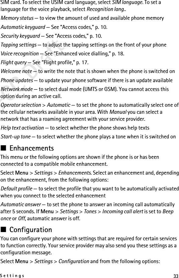 33SettingsFCC DraftSIM card. To select the USIM card language, select SIM language. To set a language for the voice playback, select Recognition lang..Memory status — to view the amount of used and available phone memoryAutomatic keyguard — See “Access codes,” p. 10.Security keyguard — See “Access codes,” p. 10.Tapping settings — to adjust the tapping settings on the front of your phoneVoice recognition — See “Enhanced voice dialling,” p. 18.Flight query — See “Flight profile,” p. 17.Welcome note — to write the note that is shown when the phone is switched onPhone updates — to update your phone software if there is an update availableNetwork mode — to select dual mode (UMTS or GSM). You cannot access this option during an active call.Operator selection &gt; Automatic — to set the phone to automatically select one of the cellular networks available in your area. With Manual you can select a network that has a roaming agreement with your service provider.Help text activation — to select whether the phone shows help textsStart-up tone — to select whether the phone plays a tone when it is switched on■EnhancementsThis menu or the following options are shown if the phone is or has been connected to a compatible mobile enhancement.Select Menu &gt; Settings &gt; Enhancements. Select an enhancement and, depending on the enhancement, from the following options:Default profile — to select the profile that you want to be automatically activated when you connect to the selected enhancementAutomatic answer — to set the phone to answer an incoming call automatically after 5 seconds. If Menu &gt; Settings &gt; Tones &gt; Incoming call alert is set to Beep once or Off, automatic answer is off.■ConfigurationYou can configure your phone with settings that are required for certain services to function correctly. Your service provider may also send you these settings as a configuration message.Select Menu &gt; Settings &gt; Configuration and from the following options: