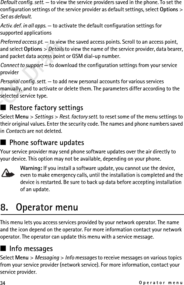 34Operator menuFCC DraftDefault config. sett. — to view the service providers saved in the phone. To set the configuration settings of the service provider as default settings, select Options &gt; Set as default. Activ. def. in all apps. — to activate the default configuration settings for supported applicationsPreferred access pt. — to view the saved access points. Scroll to an access point, and select Options &gt; Details to view the name of the service provider, data bearer, and packet data access point or GSM dial-up number.Connect to support — to download the configuration settings from your service providerPersonal config. sett. — to add new personal accounts for various services manually, and to activate or delete them. The parameters differ according to the selected service type. ■Restore factory settingsSelect Menu &gt; Settings &gt; Rest. factory sett. to reset some of the menu settings to their original values. Enter the security code. The names and phone numbers saved in Contacts are not deleted.■Phone software updatesYour service provider may send phone software updates over the air directly to your device. This option may not be available, depending on your phone. Warning: If you install a software update, you cannot use the device, even to make emergency calls, until the installation is completed and the device is restarted. Be sure to back up data before accepting installation of an update.8. Operator menuThis menu lets you access services provided by your network operator. The name and the icon depend on the operator. For more information contact your network operator. The operator can update this menu with a service message.■Info messagesSelect Menu &gt; Messaging &gt; Info messages to receive messages on various topics from your service provider (network service). For more information, contact your service provider.