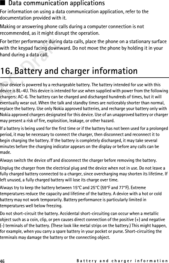 46Battery and charger informationFCC Draft■Data communication applicationsFor information on using a data communication application, refer to the documentation provided with it.Making or answering phone calls during a computer connection is not recommended, as it might disrupt the operation.For better performance during data calls, place the phone on a stationary surface with the keypad facing downward. Do not move the phone by holding it in your hand during a data call.16. Battery and charger informationYour device is powered by a rechargeable battery. The battery intended for use with this device is BL-4U. This device is intended for use when supplied with power from the following chargers: AC-6. The battery can be charged and discharged hundreds of times, but it will eventually wear out. When the talk and standby times are noticeably shorter than normal, replace the battery. Use only Nokia approved batteries, and recharge your battery only with Nokia approved chargers designated for this device. Use of an unapproved battery or charger may present a risk of fire, explosition, leakage, or other hazard. If a battery is being used for the first time or if the battery has not been used for a prolonged period, it may be necessary to connect the charger, then disconnect and reconnect it to begin charging the battery. If the battery is completely discharged, it may take several minutes before the charging indicator appears on the display or before any calls can be made.Always switch the device off and disconnect the charger before removing the battery.Unplug the charger from the electrical plug and the device when not in use. Do not leave a fully charged battery connected to a charger, since overcharging may shorten its lifetime. If left unused, a fully charged battery will lose its charge over time.Always try to keep the battery between 15°C and 25°C (59°F and 77°F). Extreme temperatures reduce the capacity and lifetime of the battery. A device with a hot or cold battery may not work temporarily. Battery performance is particularly limited in temperatures well below freezing.Do not short-circuit the battery. Accidental short-circuiting can occur when a metallic object such as a coin, clip, or pen causes direct connection of the positive (+) and negative(-) terminals of the battery. (These look like metal strips on the battery.) This might happen, for example, when you carry a spare battery in your pocket or purse. Short-circuiting the terminals may damage the battery or the connecting object.