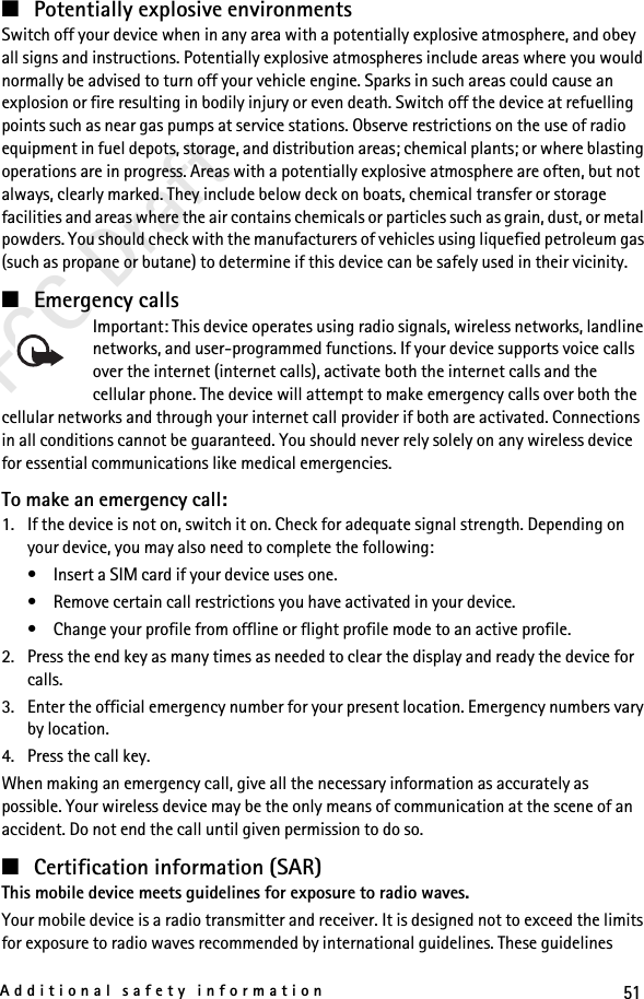 51Additional safety informationFCC Draft■Potentially explosive environmentsSwitch off your device when in any area with a potentially explosive atmosphere, and obey all signs and instructions. Potentially explosive atmospheres include areas where you would normally be advised to turn off your vehicle engine. Sparks in such areas could cause an explosion or fire resulting in bodily injury or even death. Switch off the device at refuelling points such as near gas pumps at service stations. Observe restrictions on the use of radio equipment in fuel depots, storage, and distribution areas; chemical plants; or where blasting operations are in progress. Areas with a potentially explosive atmosphere are often, but not always, clearly marked. They include below deck on boats, chemical transfer or storage facilities and areas where the air contains chemicals or particles such as grain, dust, or metal powders. You should check with the manufacturers of vehicles using liquefied petroleum gas (such as propane or butane) to determine if this device can be safely used in their vicinity.■Emergency callsImportant: This device operates using radio signals, wireless networks, landline networks, and user-programmed functions. If your device supports voice calls over the internet (internet calls), activate both the internet calls and the cellular phone. The device will attempt to make emergency calls over both the cellular networks and through your internet call provider if both are activated. Connections in all conditions cannot be guaranteed. You should never rely solely on any wireless device for essential communications like medical emergencies.To make an emergency call:1. If the device is not on, switch it on. Check for adequate signal strength. Depending on your device, you may also need to complete the following:• Insert a SIM card if your device uses one.• Remove certain call restrictions you have activated in your device.• Change your profile from offline or flight profile mode to an active profile.2. Press the end key as many times as needed to clear the display and ready the device for calls. 3. Enter the official emergency number for your present location. Emergency numbers vary by location.4. Press the call key.When making an emergency call, give all the necessary information as accurately as possible. Your wireless device may be the only means of communication at the scene of an accident. Do not end the call until given permission to do so.■Certification information (SAR)This mobile device meets guidelines for exposure to radio waves.Your mobile device is a radio transmitter and receiver. It is designed not to exceed the limits for exposure to radio waves recommended by international guidelines. These guidelines 