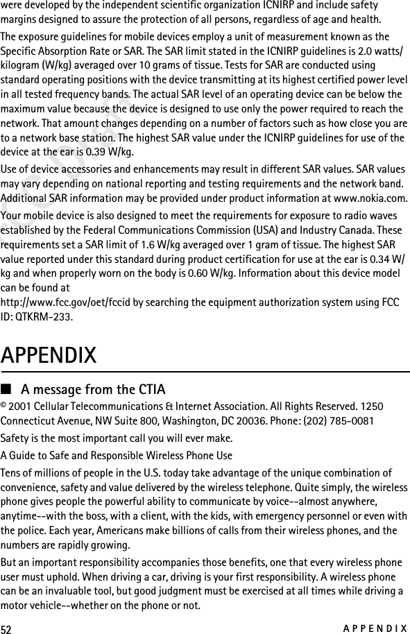 52APPENDIXFCC Draftwere developed by the independent scientific organization ICNIRP and include safety margins designed to assure the protection of all persons, regardless of age and health.The exposure guidelines for mobile devices employ a unit of measurement known as the Specific Absorption Rate or SAR. The SAR limit stated in the ICNIRP guidelines is 2.0 watts/kilogram (W/kg) averaged over 10 grams of tissue. Tests for SAR are conducted using standard operating positions with the device transmitting at its highest certified power level in all tested frequency bands. The actual SAR level of an operating device can be below the maximum value because the device is designed to use only the power required to reach the network. That amount changes depending on a number of factors such as how close you are to a network base station. The highest SAR value under the ICNIRP guidelines for use of the device at the ear is 0.39 W/kg. Use of device accessories and enhancements may result in different SAR values. SAR values may vary depending on national reporting and testing requirements and the network band. Additional SAR information may be provided under product information at www.nokia.com.Your mobile device is also designed to meet the requirements for exposure to radio waves established by the Federal Communications Commission (USA) and Industry Canada. These requirements set a SAR limit of 1.6 W/kg averaged over 1 gram of tissue. The highest SAR value reported under this standard during product certification for use at the ear is 0.34 W/kg and when properly worn on the body is 0.60 W/kg. Information about this device model can be found athttp://www.fcc.gov/oet/fccid by searching the equipment authorization system using FCC ID: QTKRM-233.APPENDIX■A message from the CTIA© 2001 Cellular Telecommunications &amp; Internet Association. All Rights Reserved. 1250 Connecticut Avenue, NW Suite 800, Washington, DC 20036. Phone: (202) 785-0081Safety is the most important call you will ever make.A Guide to Safe and Responsible Wireless Phone UseTens of millions of people in the U.S. today take advantage of the unique combination of convenience, safety and value delivered by the wireless telephone. Quite simply, the wireless phone gives people the powerful ability to communicate by voice--almost anywhere, anytime--with the boss, with a client, with the kids, with emergency personnel or even with the police. Each year, Americans make billions of calls from their wireless phones, and the numbers are rapidly growing.But an important responsibility accompanies those benefits, one that every wireless phone user must uphold. When driving a car, driving is your first responsibility. A wireless phone can be an invaluable tool, but good judgment must be exercised at all times while driving a motor vehicle--whether on the phone or not.