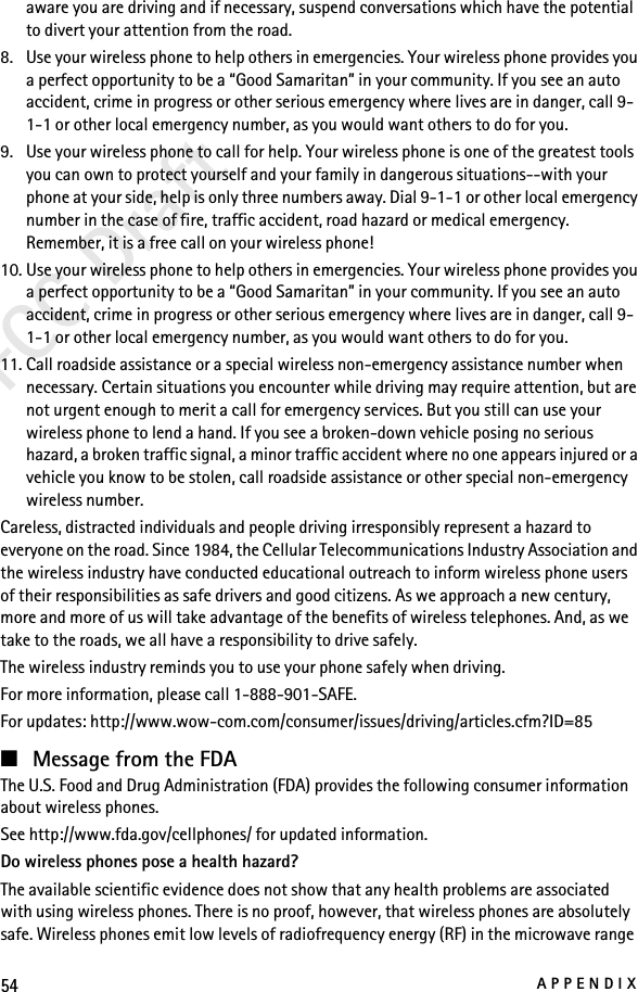 54APPENDIXFCC Draftaware you are driving and if necessary, suspend conversations which have the potential to divert your attention from the road.8. Use your wireless phone to help others in emergencies. Your wireless phone provides you a perfect opportunity to be a “Good Samaritan” in your community. If you see an auto accident, crime in progress or other serious emergency where lives are in danger, call 9-1-1 or other local emergency number, as you would want others to do for you.9. Use your wireless phone to call for help. Your wireless phone is one of the greatest tools you can own to protect yourself and your family in dangerous situations--with your phone at your side, help is only three numbers away. Dial 9-1-1 or other local emergency number in the case of fire, traffic accident, road hazard or medical emergency. Remember, it is a free call on your wireless phone!10. Use your wireless phone to help others in emergencies. Your wireless phone provides you a perfect opportunity to be a “Good Samaritan” in your community. If you see an auto accident, crime in progress or other serious emergency where lives are in danger, call 9-1-1 or other local emergency number, as you would want others to do for you.11. Call roadside assistance or a special wireless non-emergency assistance number when necessary. Certain situations you encounter while driving may require attention, but are not urgent enough to merit a call for emergency services. But you still can use your wireless phone to lend a hand. If you see a broken-down vehicle posing no serious hazard, a broken traffic signal, a minor traffic accident where no one appears injured or a vehicle you know to be stolen, call roadside assistance or other special non-emergency wireless number.Careless, distracted individuals and people driving irresponsibly represent a hazard to everyone on the road. Since 1984, the Cellular Telecommunications Industry Association and the wireless industry have conducted educational outreach to inform wireless phone users of their responsibilities as safe drivers and good citizens. As we approach a new century, more and more of us will take advantage of the benefits of wireless telephones. And, as we take to the roads, we all have a responsibility to drive safely.The wireless industry reminds you to use your phone safely when driving.For more information, please call 1-888-901-SAFE.For updates: http://www.wow-com.com/consumer/issues/driving/articles.cfm?ID=85■Message from the FDAThe U.S. Food and Drug Administration (FDA) provides the following consumer information about wireless phones.See http://www.fda.gov/cellphones/ for updated information.Do wireless phones pose a health hazard?The available scientific evidence does not show that any health problems are associated with using wireless phones. There is no proof, however, that wireless phones are absolutely safe. Wireless phones emit low levels of radiofrequency energy (RF) in the microwave range 