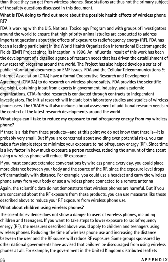56APPENDIXFCC Draftthan those they can get from wireless phones. Base stations are thus not the primary subject of the safety questions discussed in this document.What is FDA doing to find out more about the possible health effects of wireless phone RF?FDA is working with the U.S. National Toxicology Program and with groups of investigators around the world to ensure that high priority animal studies are conducted to address important questions about the effects of exposure to radiofrequency energy (RF). FDA has been a leading participant in the World Health Organization International Electromagnetic Fields (EMF) Project since its inception in 1996. An influential result of this work has been the development of a detailed agenda of research needs that has driven the establishment of new research programs around the world. The Project has also helped develop a series of public information documents on EMF issues. FDA and the Cellular Telecommunications &amp; Internet Association (CTIA) have a formal Cooperative Research and Development Agreement (CRADA) to do research on wireless phone safety. FDA provides the scientific oversight, obtaining input from experts in government, industry, and academic organizations. CTIA-funded research is conducted through contracts to independent investigators. The initial research will include both laboratory studies and studies of wireless phone users. The CRADA will also include a broad assessment of additional research needs in the context of the latest research developments around the world.What steps can I take to reduce my exposure to radiofrequency energy from my wireless phone?If there is a risk from these products--and at this point we do not know that there is--it is probably very small. But if you are concerned about avoiding even potential risks, you can take a few simple steps to minimize your exposure to radiofrequency energy (RF). Since time is a key factor in how much exposure a person receives, reducing the amount of time spent using a wireless phone will reduce RF exposure.If you must conduct extended conversations by wireless phone every day, you could place more distance between your body and the source of the RF, since the exposure level drops off dramatically with distance. For example, you could use a headset and carry the wireless phone away from your body or use a wireless phone connected to a remote antenna Again, the scientific data do not demonstrate that wireless phones are harmful. But if you are concerned about the RF exposure from these products, you can use measures like those described above to reduce your RF exposure from wireless phone use.What about children using wireless phones?The scientific evidence does not show a danger to users of wireless phones, including children and teenagers. If you want to take steps to lower exposure to radiofrequency energy (RF), the measures described above would apply to children and teenagers using wireless phones. Reducing the time of wireless phone use and increasing the distance between the user and the RF source will reduce RF exposure. Some groups sponsored by other national governments have advised that children be discouraged from using wireless phones at all. For example, the government in the United Kingdom distributed leaflets 