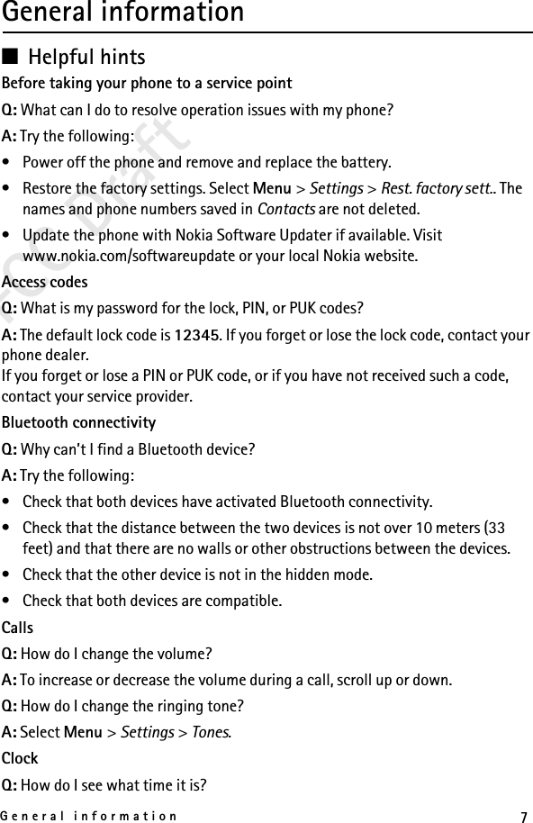 7General informationFCC DraftGeneral information■Helpful hintsBefore taking your phone to a service pointQ: What can I do to resolve operation issues with my phone?A: Try the following:• Power off the phone and remove and replace the battery.• Restore the factory settings. Select Menu &gt; Settings &gt; Rest. factory sett.. The names and phone numbers saved in Contacts are not deleted.• Update the phone with Nokia Software Updater if available. Visit www.nokia.com/softwareupdate or your local Nokia website.Access codesQ: What is my password for the lock, PIN, or PUK codes?A: The default lock code is 12345. If you forget or lose the lock code, contact your phone dealer.If you forget or lose a PIN or PUK code, or if you have not received such a code, contact your service provider.Bluetooth connectivityQ: Why can’t I find a Bluetooth device?A: Try the following:• Check that both devices have activated Bluetooth connectivity.• Check that the distance between the two devices is not over 10 meters (33 feet) and that there are no walls or other obstructions between the devices.• Check that the other device is not in the hidden mode.• Check that both devices are compatible.CallsQ: How do I change the volume?A: To increase or decrease the volume during a call, scroll up or down.Q: How do I change the ringing tone?A: Select Menu &gt; Settings &gt; Tones.ClockQ: How do I see what time it is?