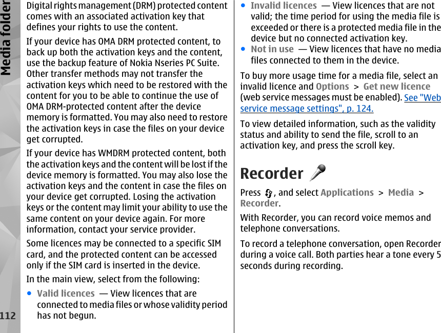 Digital rights management (DRM) protected contentcomes with an associated activation key thatdefines your rights to use the content.If your device has OMA DRM protected content, toback up both the activation keys and the content,use the backup feature of Nokia Nseries PC Suite.Other transfer methods may not transfer theactivation keys which need to be restored with thecontent for you to be able to continue the use ofOMA DRM-protected content after the devicememory is formatted. You may also need to restorethe activation keys in case the files on your deviceget corrupted.If your device has WMDRM protected content, boththe activation keys and the content will be lost if thedevice memory is formatted. You may also lose theactivation keys and the content in case the files onyour device get corrupted. Losing the activationkeys or the content may limit your ability to use thesame content on your device again. For moreinformation, contact your service provider.Some licences may be connected to a specific SIMcard, and the protected content can be accessedonly if the SIM card is inserted in the device.In the main view, select from the following:●Valid licences  — View licences that areconnected to media files or whose validity periodhas not begun.●Invalid licences  — View licences that are notvalid; the time period for using the media file isexceeded or there is a protected media file in thedevice but no connected activation key.●Not in use  — View licences that have no mediafiles connected to them in the device.To buy more usage time for a media file, select aninvalid licence and Options &gt; Get new licence(web service messages must be enabled). See &quot;Webservice message settings&quot;, p. 124.To view detailed information, such as the validitystatus and ability to send the file, scroll to anactivation key, and press the scroll key.RecorderPress  , and select Applications &gt; Media &gt;Recorder.With Recorder, you can record voice memos andtelephone conversations.To record a telephone conversation, open Recorderduring a voice call. Both parties hear a tone every 5seconds during recording.112Media folder