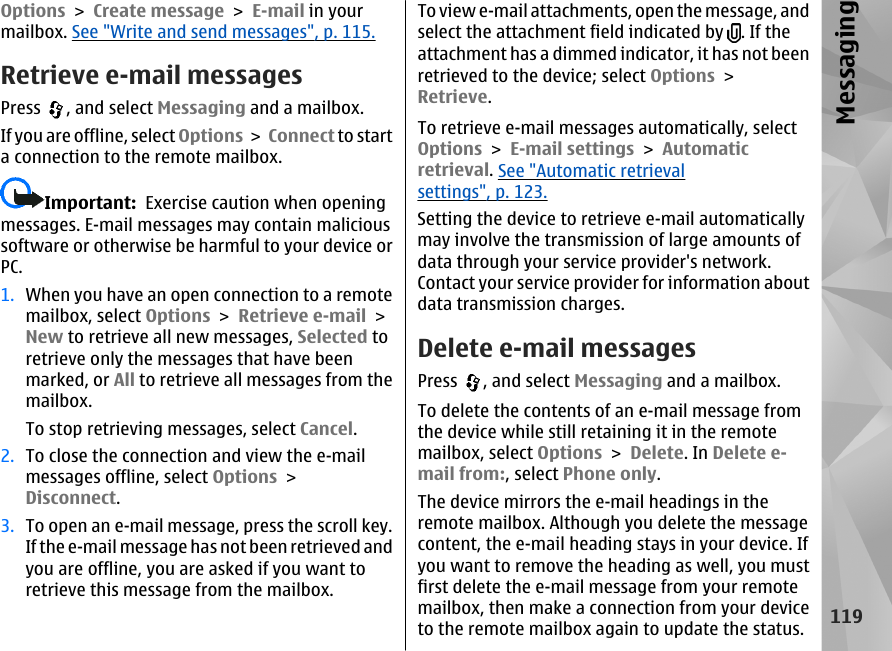 Options &gt; Create message &gt; E-mail in yourmailbox. See &quot;Write and send messages&quot;, p. 115.Retrieve e-mail messagesPress  , and select Messaging and a mailbox.If you are offline, select Options &gt; Connect to starta connection to the remote mailbox.Important:  Exercise caution when openingmessages. E-mail messages may contain malicioussoftware or otherwise be harmful to your device orPC.1. When you have an open connection to a remotemailbox, select Options &gt; Retrieve e-mail &gt;New to retrieve all new messages, Selected toretrieve only the messages that have beenmarked, or All to retrieve all messages from themailbox.To stop retrieving messages, select Cancel.2. To close the connection and view the e-mailmessages offline, select Options &gt;Disconnect.3. To open an e-mail message, press the scroll key.If the e-mail message has not been retrieved andyou are offline, you are asked if you want toretrieve this message from the mailbox.To view e-mail attachments, open the message, andselect the attachment field indicated by  . If theattachment has a dimmed indicator, it has not beenretrieved to the device; select Options &gt;Retrieve.To retrieve e-mail messages automatically, selectOptions &gt; E-mail settings &gt; Automaticretrieval. See &quot;Automatic retrievalsettings&quot;, p. 123.Setting the device to retrieve e-mail automaticallymay involve the transmission of large amounts ofdata through your service provider&apos;s network.Contact your service provider for information aboutdata transmission charges.Delete e-mail messagesPress  , and select Messaging and a mailbox.To delete the contents of an e-mail message fromthe device while still retaining it in the remotemailbox, select Options &gt; Delete. In Delete e-mail from:, select Phone only.The device mirrors the e-mail headings in theremote mailbox. Although you delete the messagecontent, the e-mail heading stays in your device. Ifyou want to remove the heading as well, you mustfirst delete the e-mail message from your remotemailbox, then make a connection from your deviceto the remote mailbox again to update the status.119Messaging