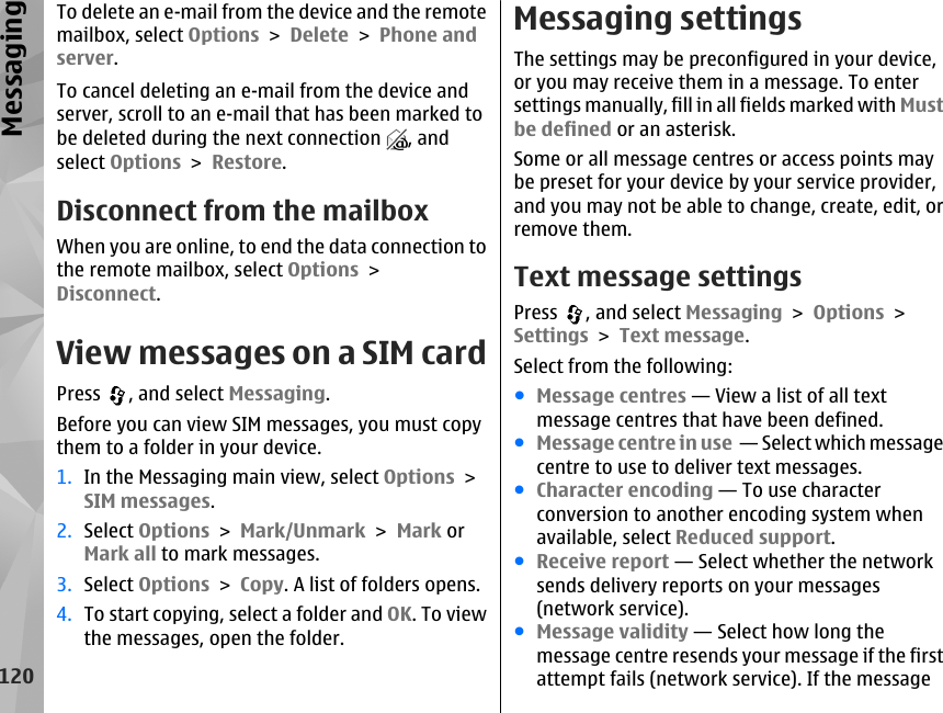 To delete an e-mail from the device and the remotemailbox, select Options &gt; Delete &gt; Phone andserver.To cancel deleting an e-mail from the device andserver, scroll to an e-mail that has been marked tobe deleted during the next connection  , andselect Options &gt; Restore.Disconnect from the mailboxWhen you are online, to end the data connection tothe remote mailbox, select Options &gt;Disconnect.View messages on a SIM cardPress  , and select Messaging.Before you can view SIM messages, you must copythem to a folder in your device.1. In the Messaging main view, select Options &gt;SIM messages.2. Select Options &gt; Mark/Unmark &gt; Mark orMark all to mark messages.3. Select Options &gt; Copy. A list of folders opens.4. To start copying, select a folder and OK. To viewthe messages, open the folder.Messaging settingsThe settings may be preconfigured in your device,or you may receive them in a message. To entersettings manually, fill in all fields marked with Mustbe defined or an asterisk.Some or all message centres or access points maybe preset for your device by your service provider,and you may not be able to change, create, edit, orremove them.Text message settingsPress  , and select Messaging &gt; Options &gt;Settings &gt; Text message.Select from the following:●Message centres — View a list of all textmessage centres that have been defined.●Message centre in use  — Select which messagecentre to use to deliver text messages.●Character encoding — To use characterconversion to another encoding system whenavailable, select Reduced support.●Receive report — Select whether the networksends delivery reports on your messages(network service).●Message validity — Select how long themessage centre resends your message if the firstattempt fails (network service). If the message120Messaging