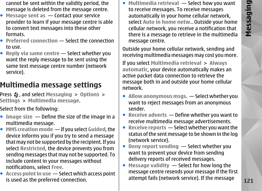 cannot be sent within the validity period, themessage is deleted from the message centre.●Message sent as  — Contact your serviceprovider to learn if your message centre is ableto convert text messages into these otherformats.●Preferred connection — Select the connectionto use.●Reply via same centre — Select whether youwant the reply message to be sent using thesame text message centre number (networkservice).Multimedia message settingsPress  , and select Messaging &gt; Options &gt;Settings &gt; Multimedia message.Select from the following:●Image size  — Define the size of the image in amultimedia message.●MMS creation mode  — If you select Guided, thedevice informs you if you try to send a messagethat may not be supported by the recipient. If youselect Restricted, the device prevents you fromsending messages that may not be supported. Toinclude content in your messages withoutnotifications, select Free.●Access point in use  — Select which access pointis used as the preferred connection.●Multimedia retrieval  — Select how you wantto receive messages. To receive messagesautomatically in your home cellular network,select Auto in home netw.. Outside your homecellular network, you receive a notification thatthere is a message to retrieve in the multimediamessage centre.Outside your home cellular network, sending andreceiving multimedia messages may cost you more.If you select Multimedia retrieval &gt; Alwaysautomatic, your device automatically makes anactive packet data connection to retrieve themessage both in and outside your home cellularnetwork.●Allow anonymous msgs.  — Select whether youwant to reject messages from an anonymoussender.●Receive adverts  — Define whether you want toreceive multimedia message advertisements.●Receive reports  — Select whether you want thestatus of the sent message to be shown in the log(network service).●Deny report sending  — Select whether youwant to prevent your device from sendingdelivery reports of received messages.●Message validity  — Select for how long themessage centre resends your message if the firstattempt fails (network service). If the message121Messaging