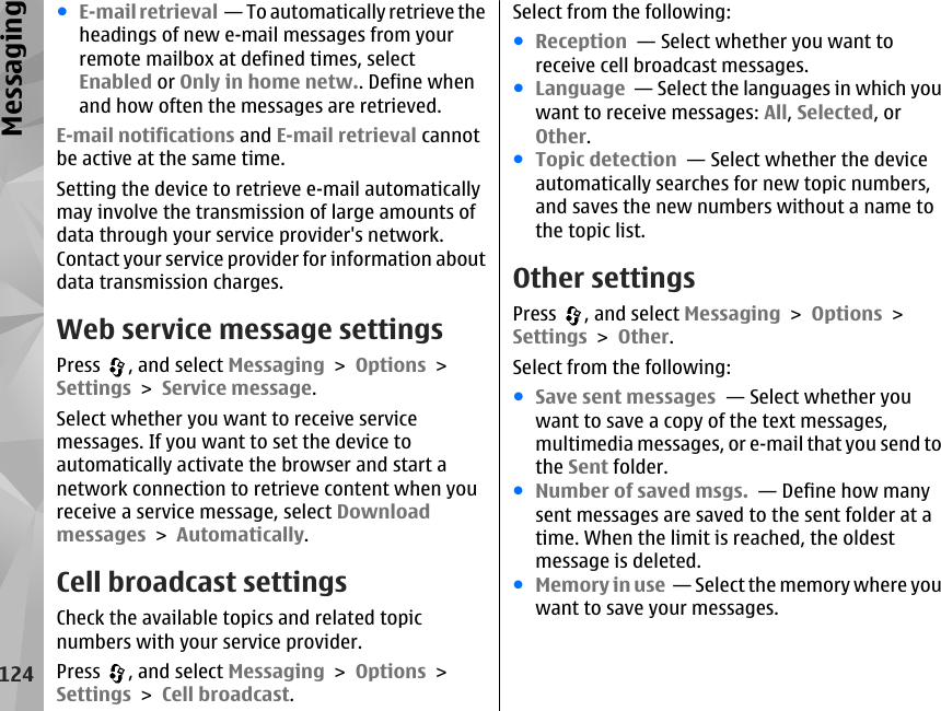 ●E-mail retrieval  — To automatically retrieve theheadings of new e-mail messages from yourremote mailbox at defined times, selectEnabled or Only in home netw.. Define whenand how often the messages are retrieved.E-mail notifications and E-mail retrieval cannotbe active at the same time.Setting the device to retrieve e-mail automaticallymay involve the transmission of large amounts ofdata through your service provider&apos;s network.Contact your service provider for information aboutdata transmission charges.Web service message settingsPress  , and select Messaging &gt; Options &gt;Settings &gt; Service message.Select whether you want to receive servicemessages. If you want to set the device toautomatically activate the browser and start anetwork connection to retrieve content when youreceive a service message, select Downloadmessages &gt; Automatically.Cell broadcast settingsCheck the available topics and related topicnumbers with your service provider.Press  , and select Messaging &gt; Options &gt;Settings &gt; Cell broadcast.Select from the following:●Reception  — Select whether you want toreceive cell broadcast messages.●Language  — Select the languages in which youwant to receive messages: All, Selected, orOther.●Topic detection  — Select whether the deviceautomatically searches for new topic numbers,and saves the new numbers without a name tothe topic list.Other settingsPress  , and select Messaging &gt; Options &gt;Settings &gt; Other.Select from the following:●Save sent messages  — Select whether youwant to save a copy of the text messages,multimedia messages, or e-mail that you send tothe Sent folder.●Number of saved msgs.  — Define how manysent messages are saved to the sent folder at atime. When the limit is reached, the oldestmessage is deleted.●Memory in use  — Select the memory where youwant to save your messages.124Messaging