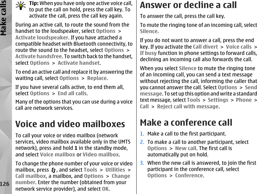 Tip: When you have only one active voice call,to put the call on hold, press the call key. Toactivate the call, press the call key again.During an active call, to route the sound from thehandset to the loudspeaker, select Options &gt;Activate loudspeaker. If you have attached acompatible headset with Bluetooth connectivity, toroute the sound to the headset, select Options &gt;Activate handsfree. To switch back to the handset,select Options &gt; Activate handset.To end an active call and replace it by answering thewaiting call, select Options &gt; Replace.If you have several calls active, to end them all,select Options &gt; End all calls.Many of the options that you can use during a voicecall are network services.Voice and video mailboxesTo call your voice or video mailbox (networkservices, video mailbox available only in the UMTSnetwork), press and hold 1 in the standby mode,and select Voice mailbox or Video mailbox.To change the phone number of your voice or videomailbox, press  , and select Tools &gt; Utilities &gt;Call mailbox, a mailbox, and Options &gt; Changenumber. Enter the number (obtained from yournetwork service provider), and select OK.Answer or decline a callTo answer the call, press the call key.To mute the ringing tone of an incoming call, selectSilence. If you do not want to answer a call, press the endkey. If you activate the Call divert &gt; Voice calls &gt;If busy function in phone settings to forward calls,declining an incoming call also forwards the call.When you select Silence to mute the ringing toneof an incoming call, you can send a text messagewithout rejecting the call, informing the caller thatyou cannot answer the call. Select Options &gt; Sendmessage. To set up this option and write a standardtext message, select Tools &gt; Settings &gt;  Phone &gt;Call &gt; Reject call with message.Make a conference call1. Make a call to the first participant.2. To make a call to another participant, selectOptions &gt; New call. The first call isautomatically put on hold.3. When the new call is answered, to join the firstparticipant in the conference call, selectOptions &gt; Conference.126Make calls