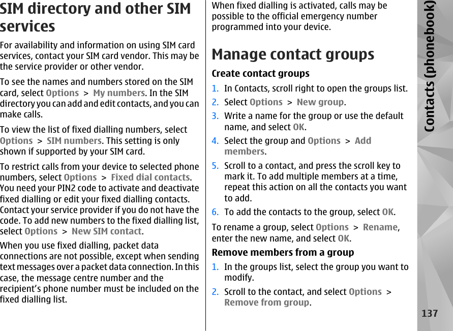 SIM directory and other SIMservicesFor availability and information on using SIM cardservices, contact your SIM card vendor. This may bethe service provider or other vendor.To see the names and numbers stored on the SIMcard, select Options &gt; My numbers. In the SIMdirectory you can add and edit contacts, and you canmake calls.To view the list of fixed dialling numbers, selectOptions &gt; SIM numbers. This setting is onlyshown if supported by your SIM card.To restrict calls from your device to selected phonenumbers, select Options &gt; Fixed dial contacts.You need your PIN2 code to activate and deactivatefixed dialling or edit your fixed dialling contacts.Contact your service provider if you do not have thecode. To add new numbers to the fixed dialling list,select Options &gt; New SIM contact.When you use fixed dialling, packet dataconnections are not possible, except when sendingtext messages over a packet data connection. In thiscase, the message centre number and therecipient’s phone number must be included on thefixed dialling list.When fixed dialling is activated, calls may bepossible to the official emergency numberprogrammed into your device.Manage contact groupsCreate contact groups1. In Contacts, scroll right to open the groups list.2. Select Options &gt; New group.3. Write a name for the group or use the defaultname, and select OK.4. Select the group and Options &gt; Addmembers.5. Scroll to a contact, and press the scroll key tomark it. To add multiple members at a time,repeat this action on all the contacts you wantto add.6. To add the contacts to the group, select OK.To rename a group, select Options &gt; Rename,enter the new name, and select OK.Remove members from a group1. In the groups list, select the group you want tomodify.2. Scroll to the contact, and select Options &gt;Remove from group.137Contacts (phonebook)