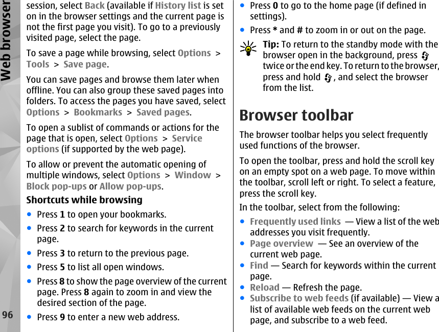 session, select Back (available if History list is seton in the browser settings and the current page isnot the first page you visit). To go to a previouslyvisited page, select the page.To save a page while browsing, select Options &gt;Tools &gt; Save page.You can save pages and browse them later whenoffline. You can also group these saved pages intofolders. To access the pages you have saved, selectOptions &gt; Bookmarks &gt; Saved pages.To open a sublist of commands or actions for thepage that is open, select Options &gt; Serviceoptions (if supported by the web page).To allow or prevent the automatic opening ofmultiple windows, select Options &gt; Window &gt;Block pop-ups or Allow pop-ups.Shortcuts while browsing●Press 1 to open your bookmarks.●Press 2 to search for keywords in the currentpage.●Press 3 to return to the previous page.●Press 5 to list all open windows.●Press 8 to show the page overview of the currentpage. Press 8 again to zoom in and view thedesired section of the page.●Press 9 to enter a new web address.●Press 0 to go to the home page (if defined insettings).●Press * and # to zoom in or out on the page.Tip: To return to the standby mode with thebrowser open in the background, press twice or the end key. To return to the browser,press and hold  , and select the browserfrom the list.Browser toolbarThe browser toolbar helps you select frequentlyused functions of the browser.To open the toolbar, press and hold the scroll keyon an empty spot on a web page. To move withinthe toolbar, scroll left or right. To select a feature,press the scroll key.In the toolbar, select from the following:●Frequently used links  — View a list of the webaddresses you visit frequently.●Page overview  — See an overview of thecurrent web page.●Find — Search for keywords within the currentpage.●Reload — Refresh the page.●Subscribe to web feeds (if available) — View alist of available web feeds on the current webpage, and subscribe to a web feed.96Web browser