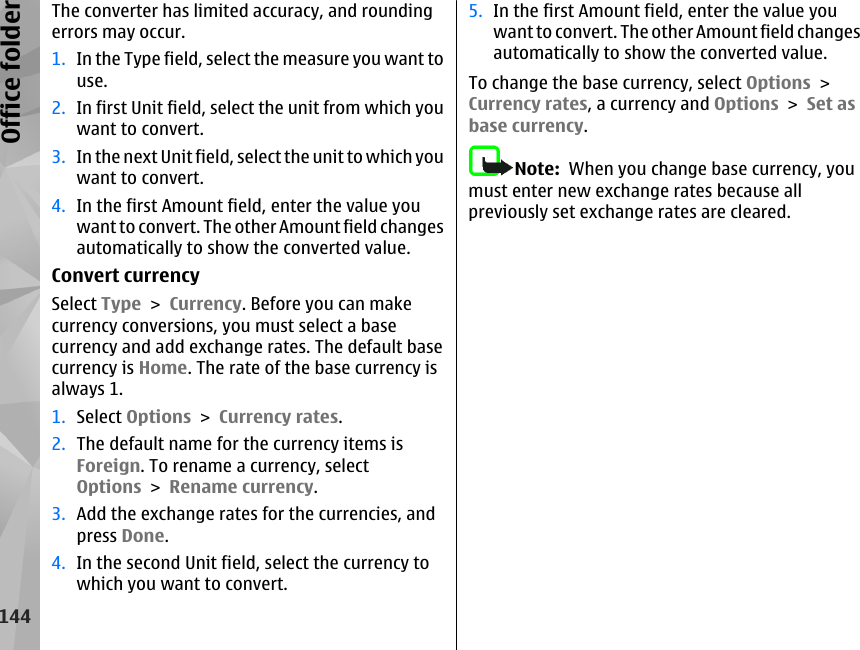 The converter has limited accuracy, and roundingerrors may occur.1. In the Type field, select the measure you want touse.2. In first Unit field, select the unit from which youwant to convert.3. In the next Unit field, select the unit to which youwant to convert.4. In the first Amount field, enter the value youwant to convert. The other Amount field changesautomatically to show the converted value.Convert currencySelect Type &gt; Currency. Before you can makecurrency conversions, you must select a basecurrency and add exchange rates. The default basecurrency is Home. The rate of the base currency isalways 1.1. Select Options &gt; Currency rates.2. The default name for the currency items isForeign. To rename a currency, selectOptions &gt; Rename currency.3. Add the exchange rates for the currencies, andpress Done.4. In the second Unit field, select the currency towhich you want to convert.5. In the first Amount field, enter the value youwant to convert. The other Amount field changesautomatically to show the converted value.To change the base currency, select Options &gt;Currency rates, a currency and Options &gt; Set asbase currency.Note:  When you change base currency, youmust enter new exchange rates because allpreviously set exchange rates are cleared.144Office folder