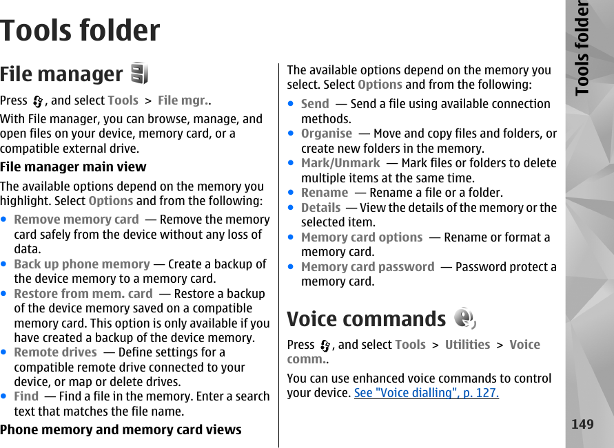 Tools folderFile managerPress  , and select Tools &gt; File mgr..With File manager, you can browse, manage, andopen files on your device, memory card, or acompatible external drive.File manager main viewThe available options depend on the memory youhighlight. Select Options and from the following:●Remove memory card  — Remove the memorycard safely from the device without any loss ofdata.●Back up phone memory — Create a backup ofthe device memory to a memory card.●Restore from mem. card  — Restore a backupof the device memory saved on a compatiblememory card. This option is only available if youhave created a backup of the device memory.●Remote drives  — Define settings for acompatible remote drive connected to yourdevice, or map or delete drives.●Find  — Find a file in the memory. Enter a searchtext that matches the file name.Phone memory and memory card viewsThe available options depend on the memory youselect. Select Options and from the following:●Send  — Send a file using available connectionmethods.●Organise  — Move and copy files and folders, orcreate new folders in the memory.●Mark/Unmark  — Mark files or folders to deletemultiple items at the same time.●Rename  — Rename a file or a folder.●Details  — View the details of the memory or theselected item.●Memory card options  — Rename or format amemory card.●Memory card password  — Password protect amemory card.Voice commandsPress  , and select Tools &gt; Utilities &gt; Voicecomm..You can use enhanced voice commands to controlyour device. See &quot;Voice dialling&quot;, p. 127.149Tools folder