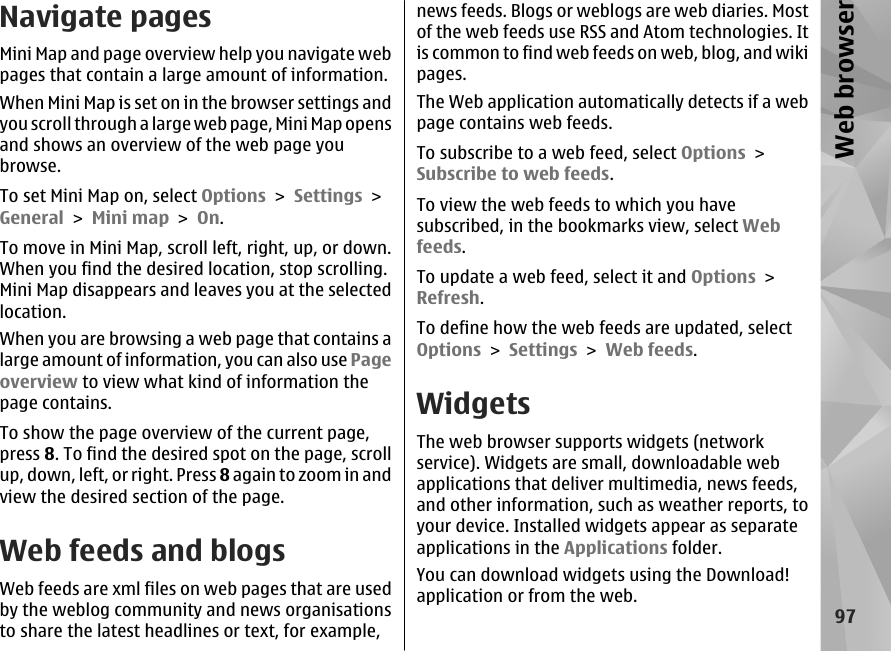Navigate pagesMini Map and page overview help you navigate webpages that contain a large amount of information.When Mini Map is set on in the browser settings andyou scroll through a large web page, Mini Map opensand shows an overview of the web page youbrowse.To set Mini Map on, select Options &gt; Settings &gt;General &gt; Mini map &gt; On.To move in Mini Map, scroll left, right, up, or down.When you find the desired location, stop scrolling.Mini Map disappears and leaves you at the selectedlocation.When you are browsing a web page that contains alarge amount of information, you can also use Pageoverview to view what kind of information thepage contains.To show the page overview of the current page,press 8. To find the desired spot on the page, scrollup, down, left, or right. Press 8 again to zoom in andview the desired section of the page.Web feeds and blogsWeb feeds are xml files on web pages that are usedby the weblog community and news organisationsto share the latest headlines or text, for example,news feeds. Blogs or weblogs are web diaries. Mostof the web feeds use RSS and Atom technologies. Itis common to find web feeds on web, blog, and wikipages.The Web application automatically detects if a webpage contains web feeds.To subscribe to a web feed, select Options &gt;Subscribe to web feeds.To view the web feeds to which you havesubscribed, in the bookmarks view, select Webfeeds.To update a web feed, select it and Options &gt;Refresh.To define how the web feeds are updated, selectOptions &gt; Settings &gt; Web feeds.WidgetsThe web browser supports widgets (networkservice). Widgets are small, downloadable webapplications that deliver multimedia, news feeds,and other information, such as weather reports, toyour device. Installed widgets appear as separateapplications in the Applications folder.You can download widgets using the Download!application or from the web.97Web browser