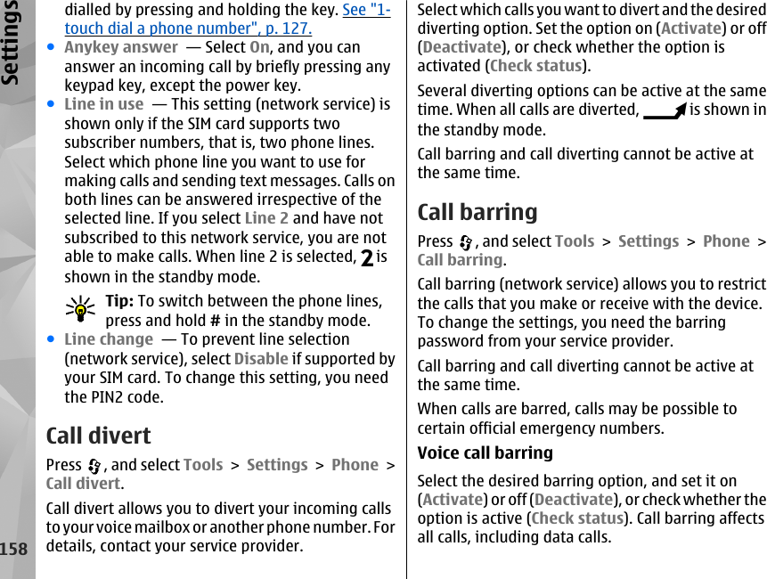 dialled by pressing and holding the key. See &quot;1-touch dial a phone number&quot;, p. 127.●Anykey answer  — Select On, and you cananswer an incoming call by briefly pressing anykeypad key, except the power key.●Line in use  — This setting (network service) isshown only if the SIM card supports twosubscriber numbers, that is, two phone lines.Select which phone line you want to use formaking calls and sending text messages. Calls onboth lines can be answered irrespective of theselected line. If you select Line 2 and have notsubscribed to this network service, you are notable to make calls. When line 2 is selected,   isshown in the standby mode.Tip: To switch between the phone lines,press and hold # in the standby mode.●Line change  — To prevent line selection(network service), select Disable if supported byyour SIM card. To change this setting, you needthe PIN2 code.Call divertPress  , and select Tools &gt; Settings &gt; Phone &gt;Call divert.Call divert allows you to divert your incoming callsto your voice mailbox or another phone number. Fordetails, contact your service provider.Select which calls you want to divert and the desireddiverting option. Set the option on (Activate) or off(Deactivate), or check whether the option isactivated (Check status).Several diverting options can be active at the sametime. When all calls are diverted,   is shown inthe standby mode.Call barring and call diverting cannot be active atthe same time.Call barringPress  , and select Tools &gt; Settings &gt; Phone &gt;Call barring.Call barring (network service) allows you to restrictthe calls that you make or receive with the device.To change the settings, you need the barringpassword from your service provider.Call barring and call diverting cannot be active atthe same time.When calls are barred, calls may be possible tocertain official emergency numbers.Voice call barringSelect the desired barring option, and set it on(Activate) or off (Deactivate), or check whether theoption is active (Check status). Call barring affectsall calls, including data calls.158Settings