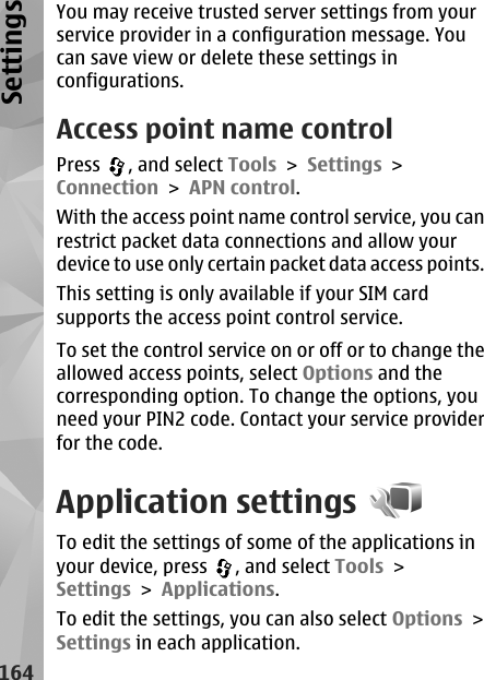 You may receive trusted server settings from yourservice provider in a configuration message. Youcan save view or delete these settings inconfigurations.Access point name controlPress  , and select Tools &gt; Settings &gt;Connection &gt; APN control.With the access point name control service, you canrestrict packet data connections and allow yourdevice to use only certain packet data access points.This setting is only available if your SIM cardsupports the access point control service.To set the control service on or off or to change theallowed access points, select Options and thecorresponding option. To change the options, youneed your PIN2 code. Contact your service providerfor the code.Application settingsTo edit the settings of some of the applications inyour device, press  , and select Tools &gt;Settings &gt; Applications.To edit the settings, you can also select Options &gt;Settings in each application.164Settings