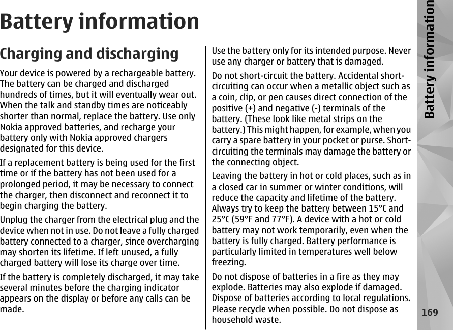 Battery informationCharging and dischargingYour device is powered by a rechargeable battery.The battery can be charged and dischargedhundreds of times, but it will eventually wear out.When the talk and standby times are noticeablyshorter than normal, replace the battery. Use onlyNokia approved batteries, and recharge yourbattery only with Nokia approved chargersdesignated for this device.If a replacement battery is being used for the firsttime or if the battery has not been used for aprolonged period, it may be necessary to connectthe charger, then disconnect and reconnect it tobegin charging the battery.Unplug the charger from the electrical plug and thedevice when not in use. Do not leave a fully chargedbattery connected to a charger, since overchargingmay shorten its lifetime. If left unused, a fullycharged battery will lose its charge over time.If the battery is completely discharged, it may takeseveral minutes before the charging indicatorappears on the display or before any calls can bemade.Use the battery only for its intended purpose. Neveruse any charger or battery that is damaged.Do not short-circuit the battery. Accidental short-circuiting can occur when a metallic object such asa coin, clip, or pen causes direct connection of thepositive (+) and negative (-) terminals of thebattery. (These look like metal strips on thebattery.) This might happen, for example, when youcarry a spare battery in your pocket or purse. Short-circuiting the terminals may damage the battery orthe connecting object.Leaving the battery in hot or cold places, such as ina closed car in summer or winter conditions, willreduce the capacity and lifetime of the battery.Always try to keep the battery between 15°C and25°C (59°F and 77°F). A device with a hot or coldbattery may not work temporarily, even when thebattery is fully charged. Battery performance isparticularly limited in temperatures well belowfreezing.Do not dispose of batteries in a fire as they mayexplode. Batteries may also explode if damaged.Dispose of batteries according to local regulations.Please recycle when possible. Do not dispose ashousehold waste.169Battery information