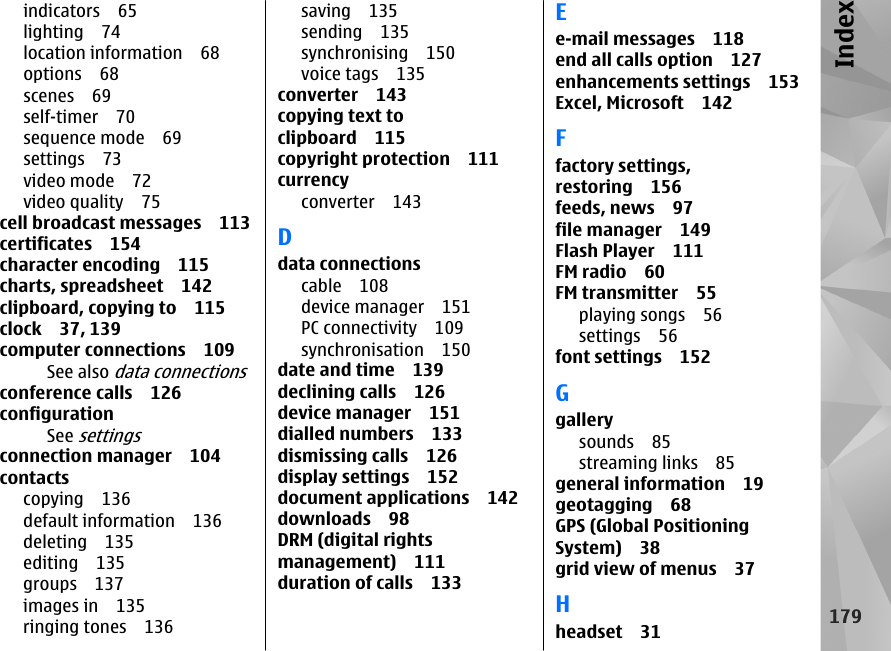 indicators 65lighting 74location information 68options 68scenes 69self-timer 70sequence mode 69settings 73video mode 72video quality 75cell broadcast messages 113certificates 154character encoding 115charts, spreadsheet 142clipboard, copying to 115clock 37, 139computer connections 109See also data connectionsconference calls 126configurationSee settingsconnection manager 104contactscopying 136default information 136deleting 135editing 135groups 137images in 135ringing tones 136saving 135sending 135synchronising 150voice tags 135converter 143copying text toclipboard 115copyright protection 111currencyconverter 143Ddata connectionscable 108device manager 151PC connectivity 109synchronisation 150date and time 139declining calls 126device manager 151dialled numbers 133dismissing calls 126display settings 152document applications 142downloads 98DRM (digital rightsmanagement) 111duration of calls 133Ee-mail messages 118end all calls option 127enhancements settings 153Excel, Microsoft 142Ffactory settings,restoring 156feeds, news 97file manager 149Flash Player 111FM radio 60FM transmitter 55playing songs 56settings 56font settings 152Ggallerysounds 85streaming links 85general information 19geotagging 68GPS (Global PositioningSystem) 38grid view of menus 37Hheadset 31179Index