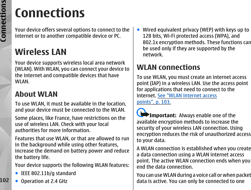 ConnectionsYour device offers several options to connect to theinternet or to another compatible device or PC.Wireless LANYour device supports wireless local area network(WLAN). With WLAN, you can connect your device tothe internet and compatible devices that haveWLAN.About WLANTo use WLAN, it must be available in the location,and your device must be connected to the WLAN.Some places, like France, have restrictions on theuse of wireless LAN. Check with your localauthorities for more information.Features that use WLAN, or that are allowed to runin the background while using other features,increase the demand on battery power and reducethe battery life.Your device supports the following WLAN features:●IEEE 802.11b/g standard●Operation at 2.4 GHz●Wired equivalent privacy (WEP) with keys up to128 bits, Wi-Fi protected access (WPA), and802.1x encryption methods. These functions canbe used only if they are supported by thenetwork.WLAN connectionsTo use WLAN, you must create an internet accesspoint (IAP) in a wireless LAN. Use the access pointfor applications that need to connect to theinternet. See &quot;WLAN internet accesspoints&quot;, p. 103.Important:  Always enable one of theavailable encryption methods to increase thesecurity of your wireless LAN connection. Usingencryption reduces the risk of unauthorized accessto your data.A WLAN connection is established when you createa data connection using a WLAN internet accesspoint. The active WLAN connection ends when youend the data connection.You can use WLAN during a voice call or when packetdata is active. You can only be connected to one102Connections