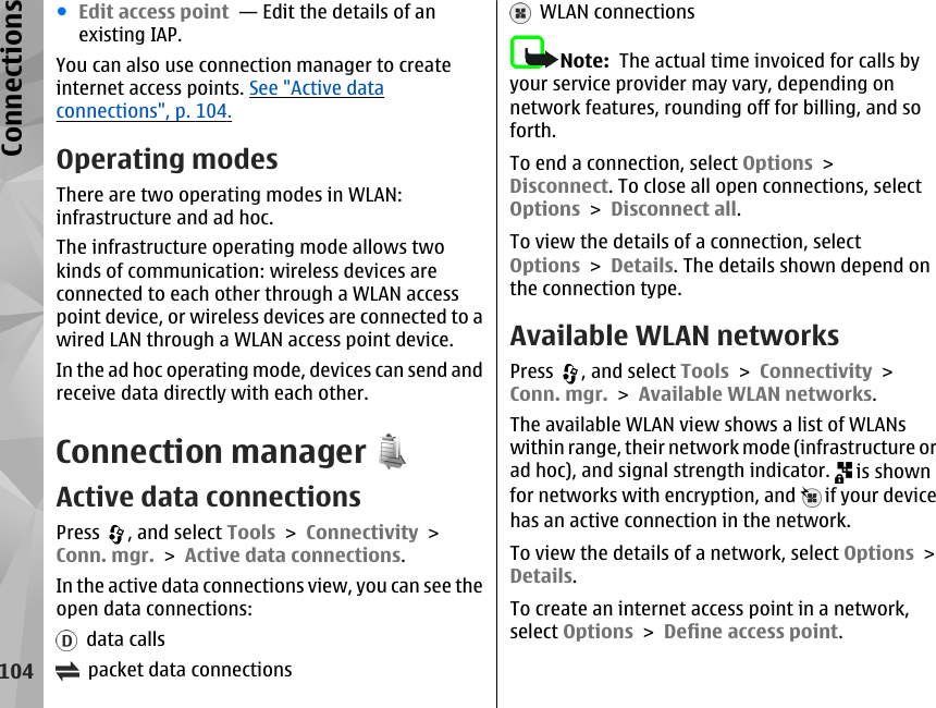 ●Edit access point  — Edit the details of anexisting IAP.You can also use connection manager to createinternet access points. See &quot;Active dataconnections&quot;, p. 104.Operating modesThere are two operating modes in WLAN:infrastructure and ad hoc.The infrastructure operating mode allows twokinds of communication: wireless devices areconnected to each other through a WLAN accesspoint device, or wireless devices are connected to awired LAN through a WLAN access point device.In the ad hoc operating mode, devices can send andreceive data directly with each other.Connection managerActive data connectionsPress  , and select Tools &gt; Connectivity &gt;Conn. mgr. &gt; Active data connections.In the active data connections view, you can see theopen data connections:  data calls  packet data connections  WLAN connectionsNote:  The actual time invoiced for calls byyour service provider may vary, depending onnetwork features, rounding off for billing, and soforth.To end a connection, select Options &gt;Disconnect. To close all open connections, selectOptions &gt; Disconnect all.To view the details of a connection, selectOptions &gt; Details. The details shown depend onthe connection type.Available WLAN networksPress  , and select Tools &gt; Connectivity &gt;Conn. mgr. &gt; Available WLAN networks.The available WLAN view shows a list of WLANswithin range, their network mode (infrastructure orad hoc), and signal strength indicator.   is shownfor networks with encryption, and   if your devicehas an active connection in the network.To view the details of a network, select Options &gt;Details.To create an internet access point in a network,select Options &gt; Define access point.104Connections