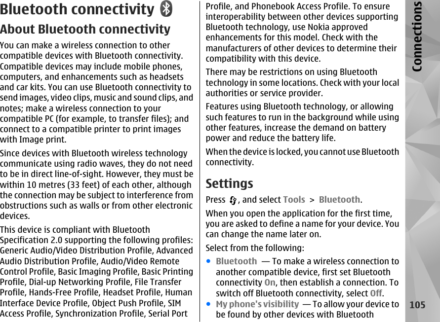 Bluetooth connectivityAbout Bluetooth connectivityYou can make a wireless connection to othercompatible devices with Bluetooth connectivity.Compatible devices may include mobile phones,computers, and enhancements such as headsetsand car kits. You can use Bluetooth connectivity tosend images, video clips, music and sound clips, andnotes; make a wireless connection to yourcompatible PC (for example, to transfer files); andconnect to a compatible printer to print imageswith Image print.Since devices with Bluetooth wireless technologycommunicate using radio waves, they do not needto be in direct line-of-sight. However, they must bewithin 10 metres (33 feet) of each other, althoughthe connection may be subject to interference fromobstructions such as walls or from other electronicdevices.This device is compliant with BluetoothSpecification 2.0 supporting the following profiles:Generic Audio/Video Distribution Profile, AdvancedAudio Distribution Profile, Audio/Video RemoteControl Profile, Basic Imaging Profile, Basic PrintingProfile, Dial-up Networking Profile, File TransferProfile, Hands-Free Profile, Headset Profile, HumanInterface Device Profile, Object Push Profile, SIMAccess Profile, Synchronization Profile, Serial PortProfile, and Phonebook Access Profile. To ensureinteroperability between other devices supportingBluetooth technology, use Nokia approvedenhancements for this model. Check with themanufacturers of other devices to determine theircompatibility with this device.There may be restrictions on using Bluetoothtechnology in some locations. Check with your localauthorities or service provider.Features using Bluetooth technology, or allowingsuch features to run in the background while usingother features, increase the demand on batterypower and reduce the battery life.When the device is locked, you cannot use Bluetoothconnectivity.SettingsPress  , and select Tools &gt; Bluetooth.When you open the application for the first time,you are asked to define a name for your device. Youcan change the name later on.Select from the following:●Bluetooth  — To make a wireless connection toanother compatible device, first set Bluetoothconnectivity On, then establish a connection. Toswitch off Bluetooth connectivity, select Off. ●My phone&apos;s visibility  — To allow your device tobe found by other devices with Bluetooth105Connections