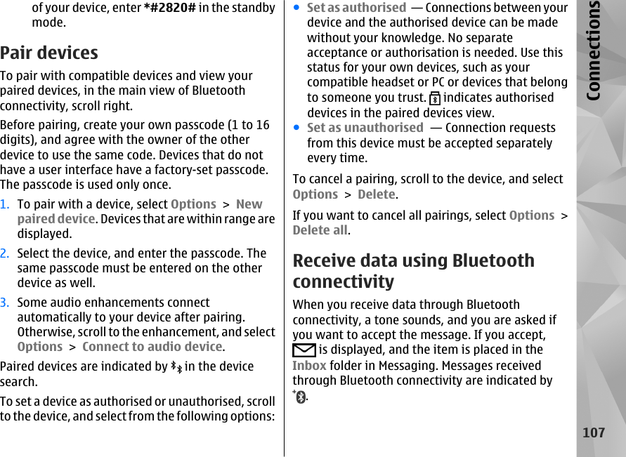 of your device, enter *#2820# in the standbymode. Pair devicesTo pair with compatible devices and view yourpaired devices, in the main view of Bluetoothconnectivity, scroll right.Before pairing, create your own passcode (1 to 16digits), and agree with the owner of the otherdevice to use the same code. Devices that do nothave a user interface have a factory-set passcode.The passcode is used only once.1. To pair with a device, select Options &gt; Newpaired device. Devices that are within range aredisplayed.2. Select the device, and enter the passcode. Thesame passcode must be entered on the otherdevice as well.3. Some audio enhancements connectautomatically to your device after pairing.Otherwise, scroll to the enhancement, and selectOptions &gt; Connect to audio device.Paired devices are indicated by   in the devicesearch.To set a device as authorised or unauthorised, scrollto the device, and select from the following options:●Set as authorised  — Connections between yourdevice and the authorised device can be madewithout your knowledge. No separateacceptance or authorisation is needed. Use thisstatus for your own devices, such as yourcompatible headset or PC or devices that belongto someone you trust.   indicates authoriseddevices in the paired devices view.●Set as unauthorised  — Connection requestsfrom this device must be accepted separatelyevery time.To cancel a pairing, scroll to the device, and selectOptions &gt; Delete.If you want to cancel all pairings, select Options &gt;Delete all.Receive data using BluetoothconnectivityWhen you receive data through Bluetoothconnectivity, a tone sounds, and you are asked ifyou want to accept the message. If you accept, is displayed, and the item is placed in theInbox folder in Messaging. Messages receivedthrough Bluetooth connectivity are indicated by.107Connections