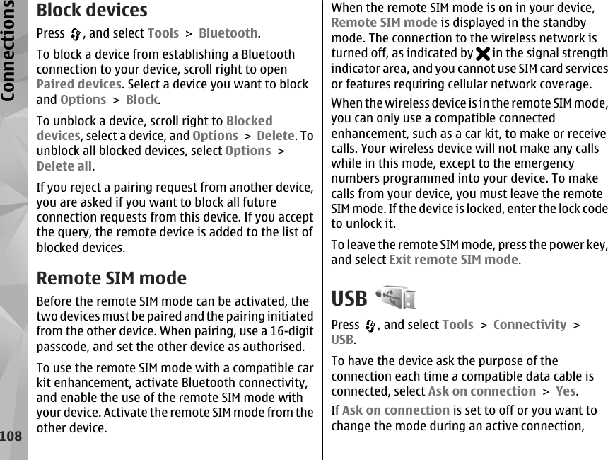 Block devicesPress  , and select Tools &gt; Bluetooth.To block a device from establishing a Bluetoothconnection to your device, scroll right to openPaired devices. Select a device you want to blockand Options &gt; Block.To unblock a device, scroll right to Blockeddevices, select a device, and Options &gt; Delete. Tounblock all blocked devices, select Options &gt;Delete all.If you reject a pairing request from another device,you are asked if you want to block all futureconnection requests from this device. If you acceptthe query, the remote device is added to the list ofblocked devices.Remote SIM modeBefore the remote SIM mode can be activated, thetwo devices must be paired and the pairing initiatedfrom the other device. When pairing, use a 16-digitpasscode, and set the other device as authorised.To use the remote SIM mode with a compatible carkit enhancement, activate Bluetooth connectivity,and enable the use of the remote SIM mode withyour device. Activate the remote SIM mode from theother device.When the remote SIM mode is on in your device,Remote SIM mode is displayed in the standbymode. The connection to the wireless network isturned off, as indicated by   in the signal strengthindicator area, and you cannot use SIM card servicesor features requiring cellular network coverage.When the wireless device is in the remote SIM mode,you can only use a compatible connectedenhancement, such as a car kit, to make or receivecalls. Your wireless device will not make any callswhile in this mode, except to the emergencynumbers programmed into your device. To makecalls from your device, you must leave the remoteSIM mode. If the device is locked, enter the lock codeto unlock it.To leave the remote SIM mode, press the power key,and select Exit remote SIM mode.USBPress  , and select Tools &gt; Connectivity &gt;USB.To have the device ask the purpose of theconnection each time a compatible data cable isconnected, select Ask on connection &gt; Yes.If Ask on connection is set to off or you want tochange the mode during an active connection,108Connections