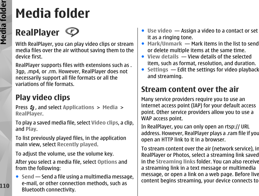 Media folderRealPlayer With RealPlayer, you can play video clips or streammedia files over the air without saving them to thedevice first.RealPlayer supports files with extensions such as .3gp, .mp4, or .rm. However, RealPlayer does notnecessarily support all file formats or all thevariations of file formats.Play video clipsPress  , and select Applications &gt; Media &gt;RealPlayer.To play a saved media file, select Video clips, a clip,and Play.To list previously played files, in the applicationmain view, select Recently played.To adjust the volume, use the volume key.After you select a media file, select Options andfrom the following:●Send — Send a file using a multimedia message,e-mail, or other connection methods, such asBluetooth connectivity.●Use video  — Assign a video to a contact or setit as a ringing tone.●Mark/Unmark  — Mark items in the list to sendor delete multiple items at the same time.●View details  — View details of the selecteditem, such as format, resolution, and duration.●Settings  — Edit the settings for video playbackand streaming.Stream content over the airMany service providers require you to use aninternet access point (IAP) for your default accesspoint. Other service providers allow you to use aWAP access point.In RealPlayer, you can only open an rtsp:// URLaddress. However, RealPlayer plays a .ram file if youopen an HTTP link to it in a browser.To stream content over the air (network service), inRealPlayer or Photos, select a streaming link savedin the Streaming links folder. You can also receivea streaming link in a text message or multimediamessage, or open a link on a web page. Before livecontent begins streaming, your device connects to110Media folder