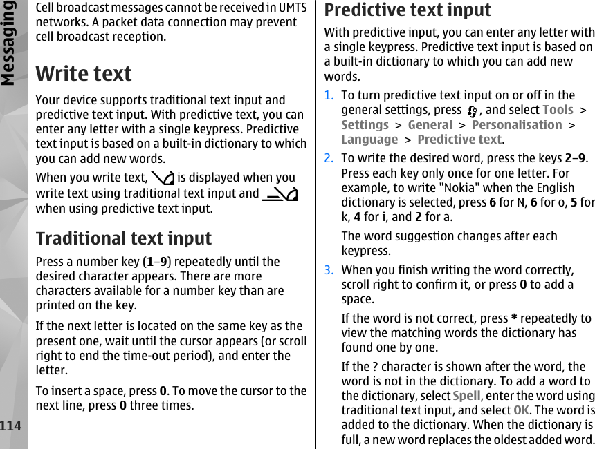 Cell broadcast messages cannot be received in UMTSnetworks. A packet data connection may preventcell broadcast reception.Write textYour device supports traditional text input andpredictive text input. With predictive text, you canenter any letter with a single keypress. Predictivetext input is based on a built-in dictionary to whichyou can add new words.When you write text,   is displayed when youwrite text using traditional text input and when using predictive text input.Traditional text inputPress a number key (1–9) repeatedly until thedesired character appears. There are morecharacters available for a number key than areprinted on the key.If the next letter is located on the same key as thepresent one, wait until the cursor appears (or scrollright to end the time-out period), and enter theletter.To insert a space, press 0. To move the cursor to thenext line, press 0 three times.Predictive text inputWith predictive input, you can enter any letter witha single keypress. Predictive text input is based ona built-in dictionary to which you can add newwords.1. To turn predictive text input on or off in thegeneral settings, press  , and select Tools &gt;Settings &gt; General &gt; Personalisation &gt;Language &gt; Predictive text.2. To write the desired word, press the keys 2–9.Press each key only once for one letter. Forexample, to write &quot;Nokia&quot; when the Englishdictionary is selected, press 6 for N, 6 for o, 5 fork, 4 for i, and 2 for a.The word suggestion changes after eachkeypress.3. When you finish writing the word correctly,scroll right to confirm it, or press 0 to add aspace.If the word is not correct, press * repeatedly toview the matching words the dictionary hasfound one by one.If the ? character is shown after the word, theword is not in the dictionary. To add a word tothe dictionary, select Spell, enter the word usingtraditional text input, and select OK. The word isadded to the dictionary. When the dictionary isfull, a new word replaces the oldest added word.114Messaging