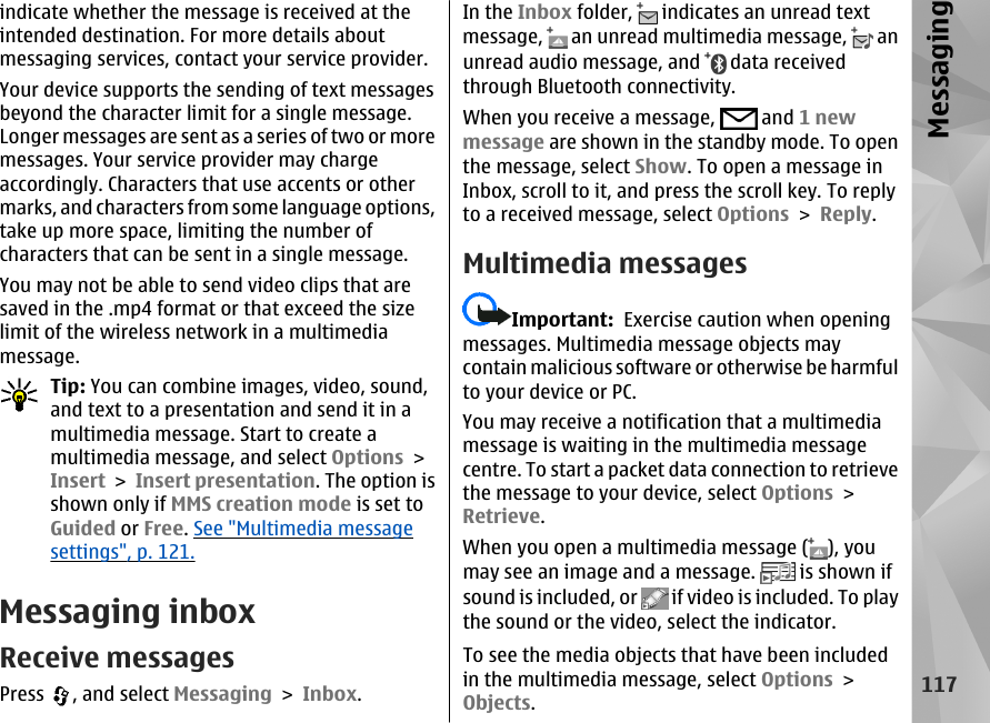 indicate whether the message is received at theintended destination. For more details aboutmessaging services, contact your service provider.Your device supports the sending of text messagesbeyond the character limit for a single message.Longer messages are sent as a series of two or moremessages. Your service provider may chargeaccordingly. Characters that use accents or othermarks, and characters from some language options,take up more space, limiting the number ofcharacters that can be sent in a single message.You may not be able to send video clips that aresaved in the .mp4 format or that exceed the sizelimit of the wireless network in a multimediamessage.Tip: You can combine images, video, sound,and text to a presentation and send it in amultimedia message. Start to create amultimedia message, and select Options &gt;Insert &gt; Insert presentation. The option isshown only if MMS creation mode is set toGuided or Free. See &quot;Multimedia messagesettings&quot;, p. 121.Messaging inboxReceive messagesPress  , and select Messaging &gt; Inbox.In the Inbox folder,   indicates an unread textmessage,   an unread multimedia message,   anunread audio message, and   data receivedthrough Bluetooth connectivity.When you receive a message,   and 1 newmessage are shown in the standby mode. To openthe message, select Show. To open a message inInbox, scroll to it, and press the scroll key. To replyto a received message, select Options &gt; Reply.Multimedia messagesImportant:  Exercise caution when openingmessages. Multimedia message objects maycontain malicious software or otherwise be harmfulto your device or PC.You may receive a notification that a multimediamessage is waiting in the multimedia messagecentre. To start a packet data connection to retrievethe message to your device, select Options &gt;Retrieve.When you open a multimedia message ( ), youmay see an image and a message.   is shown ifsound is included, or   if video is included. To playthe sound or the video, select the indicator.To see the media objects that have been includedin the multimedia message, select Options &gt;Objects.117Messaging