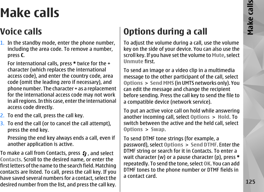 Make callsVoice calls1. In the standby mode, enter the phone number,including the area code. To remove a number,press C.For international calls, press * twice for the +character (which replaces the internationalaccess code), and enter the country code, areacode (omit the leading zero if necessary), andphone number. The character + as a replacementfor the international access code may not workin all regions. In this case, enter the internationalaccess code directly.2. To end the call, press the call key.3. To end the call (or to cancel the call attempt),press the end key.Pressing the end key always ends a call, even ifanother application is active.To make a call from Contacts, press  , and selectContacts. Scroll to the desired name, or enter thefirst letters of the name to the search field. Matchingcontacts are listed. To call, press the call key. If youhave saved several numbers for a contact, select thedesired number from the list, and press the call key.Options during a callTo adjust the volume during a call, use the volumekey on the side of your device. You can also use thescroll key. If you have set the volume to Mute, selectUnmute first.To send an image or a video clip in a multimediamessage to the other participant of the call, selectOptions &gt;  Send MMS (in UMTS networks only). Youcan edit the message and change the recipientbefore sending. Press the call key to send the file toa compatible device (network service).To put an active voice call on hold while answeringanother incoming call, select Options &gt; Hold. Toswitch between the active and the held call, selectOptions &gt; Swap.To send DTMF tone strings (for example, apassword), select Options &gt; Send DTMF. Enter theDTMF string or search for it in Contacts. To enter await character (w) or a pause character (p), press *repeatedly. To send the tone, select OK. You can addDTMF tones to the phone number or DTMF fields ina contact card.125Make calls