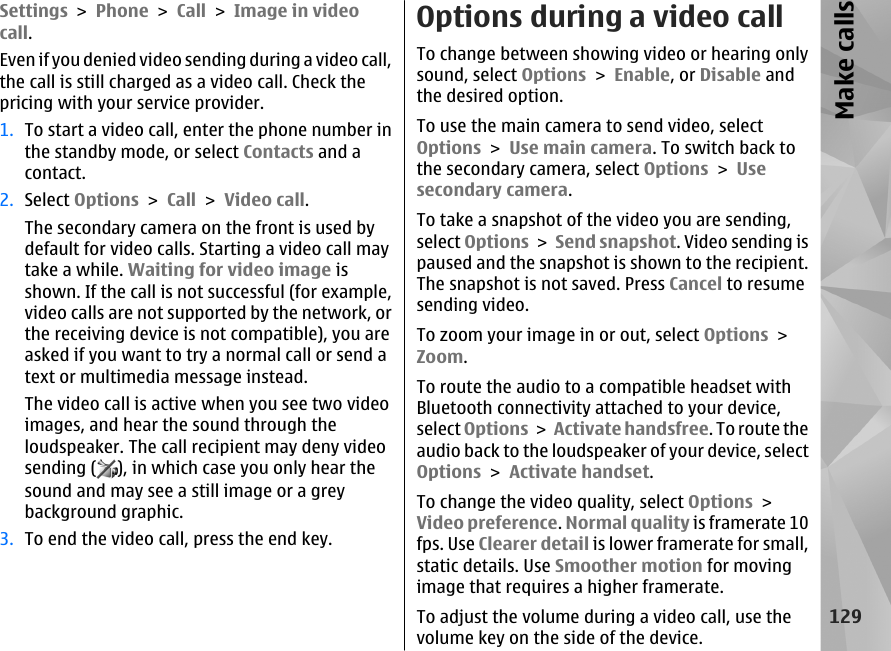 Settings &gt; Phone &gt; Call &gt; Image in videocall.Even if you denied video sending during a video call,the call is still charged as a video call. Check thepricing with your service provider.1. To start a video call, enter the phone number inthe standby mode, or select Contacts and acontact.2. Select Options &gt; Call &gt; Video call.The secondary camera on the front is used bydefault for video calls. Starting a video call maytake a while. Waiting for video image isshown. If the call is not successful (for example,video calls are not supported by the network, orthe receiving device is not compatible), you areasked if you want to try a normal call or send atext or multimedia message instead.The video call is active when you see two videoimages, and hear the sound through theloudspeaker. The call recipient may deny videosending ( ), in which case you only hear thesound and may see a still image or a greybackground graphic.3. To end the video call, press the end key.Options during a video callTo change between showing video or hearing onlysound, select Options &gt; Enable, or Disable andthe desired option.To use the main camera to send video, selectOptions &gt; Use main camera. To switch back tothe secondary camera, select Options &gt; Usesecondary camera.To take a snapshot of the video you are sending,select Options &gt; Send snapshot. Video sending ispaused and the snapshot is shown to the recipient.The snapshot is not saved. Press Cancel to resumesending video.To zoom your image in or out, select Options &gt;Zoom.To route the audio to a compatible headset withBluetooth connectivity attached to your device,select Options &gt; Activate handsfree. To route theaudio back to the loudspeaker of your device, selectOptions &gt; Activate handset.To change the video quality, select Options &gt;Video preference. Normal quality is framerate 10fps. Use Clearer detail is lower framerate for small,static details. Use Smoother motion for movingimage that requires a higher framerate.To adjust the volume during a video call, use thevolume key on the side of the device.129Make calls