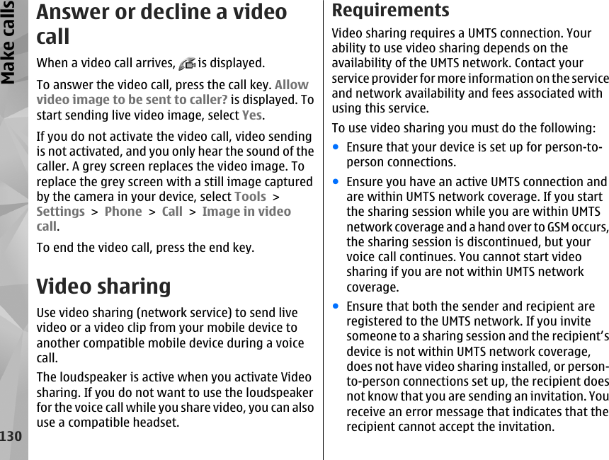 Answer or decline a videocallWhen a video call arrives,   is displayed.To answer the video call, press the call key. Allowvideo image to be sent to caller? is displayed. Tostart sending live video image, select Yes.If you do not activate the video call, video sendingis not activated, and you only hear the sound of thecaller. A grey screen replaces the video image. Toreplace the grey screen with a still image capturedby the camera in your device, select Tools &gt;Settings &gt; Phone &gt; Call &gt; Image in videocall.To end the video call, press the end key.Video sharingUse video sharing (network service) to send livevideo or a video clip from your mobile device toanother compatible mobile device during a voicecall.The loudspeaker is active when you activate Videosharing. If you do not want to use the loudspeakerfor the voice call while you share video, you can alsouse a compatible headset.RequirementsVideo sharing requires a UMTS connection. Yourability to use video sharing depends on theavailability of the UMTS network. Contact yourservice provider for more information on the serviceand network availability and fees associated withusing this service.To use video sharing you must do the following:●Ensure that your device is set up for person-to-person connections.●Ensure you have an active UMTS connection andare within UMTS network coverage. If you startthe sharing session while you are within UMTSnetwork coverage and a hand over to GSM occurs,the sharing session is discontinued, but yourvoice call continues. You cannot start videosharing if you are not within UMTS networkcoverage.●Ensure that both the sender and recipient areregistered to the UMTS network. If you invitesomeone to a sharing session and the recipient’sdevice is not within UMTS network coverage,does not have video sharing installed, or person-to-person connections set up, the recipient doesnot know that you are sending an invitation. Youreceive an error message that indicates that therecipient cannot accept the invitation.130Make calls